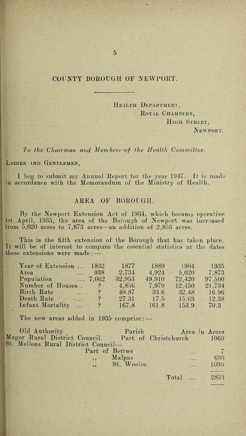 COUNTY BOROUGH OF NEWPORT. Health Hepaetmen'j’, Royal Chambeiis, Hkhi Street, Newport. To the Chairman and Members ’of the Health Committee. Ladies and Gentlemen, I beg to submit my Annual Report for the year 1947. It is made ’u accordance with the Memorandum of the Ministry of Health. AREA OF BOROUGH. Bj' the Newport Extension Act of 1934, which became, operativei 1st April, 1935, the area of the Borough of Newport was increased from 5,020 acres to 7,873 acres^—an addition of 2,853 acres. This is the fifth extension of the Borough that has taken place. It will be of inte.rest to compare the essential statistics at the dates these extensions were made:—- Year of Extension ... 1832 1877 1889 1904 1935 Area .. 938 2,734 4,924 5,020 7,873 Population ... 7,062 32,953 49,910 72,420 97,500 Number of Houses ? 4,856 7,970 12,450 21,734 Birth Rate ? 40.87 33.6 32.48 16.96 Death Rate ? 27.31 17.5 15.63 12.38 Infant Mortality ? 167.8 161.8 153.9 70.3 The new areas added in 1935 comprise: - Old Authority Parish Area in Acres Magor Rural District Council. Part of Christchurch 1060 St. Mellons Rural District Council— Part of Bettws ( 5 > Malpas 690 j y St. Woolos 1096 Total 2853
