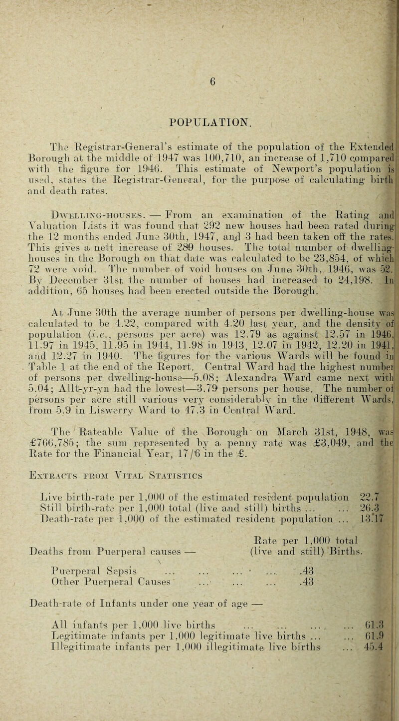 POPULATION. The Pegistrar-Generars estimate of the iiopulatiou of the Extemled Borough at the middle of 1947 was 100,710, an increase of 1,710 compared with the figure for 1940. This estimate of Newport’s population is used, states the llegistrar-General, for the purpose of calculating hirtli and death rates. UwELLTNG-HorsKS. — From an examination of the Rating and A^ahiation Lists it was found xhat 292 new houses had heem rated during the 12 months ended June 30th, 1947, anR 3 had been taken off the rates. This gives a. nett increase of 280 houses. The total numheir of dwelling- houses in the Borough on that date was calculated to be 23,854, of whicli 72 were void. The number of void houses on Jiinei 30th, 1940, was 52. By December 31st the number of houses had increased to 24,198. In addition, 05 houses had been erected outside the Borough. At June 30th the average number of persons per dwelling-house \vas calculated to be 4.22, compared with 4.20 last yean, and the density of population (v.e., persons per acre) was 12.79 as against 12.57 in 1940, 11.97 in 1945, 11.95 in 1944, 11.98 in 1943, 12.07 in 1942, 12.20 in 1941,: and 12.27 in 1940. The figures for the various Wards will be found in Table 1 at the end of the Report. Central Ward had the highest numhei of persons per dwelling-house—5.08; Alexandra Ward came next with 5.04; Allt-yr-yn had the lowest—3.79 persons per house. The number ol persons per acre still various very considerably in the different Wa.rds, from 5.9 in Ijiswerry Ward to 47.3 in Central Ward. The ' Rateable Value of the Borough' on March 31st, 1948, was £706,785; the sum represented by a. penny rate xvas £3,049, and the Rate for the Financial Year, 17/’6 in the £. Extract,s from Vital St.xtistics Live birth-rate per 1,000 of the estimated resident population 22.7 8till birth-rate ]ier 1,000 total (live a.nd still) births ... ... 20.3 Death-rate per 1,000 of the estimated resident population ... 13.*17 Rate i)er 1,000 total Deaths from Pueiperal causes —■ (live and still) Births. \ Puerperal Sepsis ... ... ... • .... .43 Other Puerjieral Causes ...■ ... ... .43 Death-rate of Infants under one year of age — All infants per 1,000 live births ... ... ... ... 01.3 Legitimate infants per 1,000 legitimate live births ... ... 01.9 Illegitimate infants per 1,000 illegitimatei live births ... 45.4