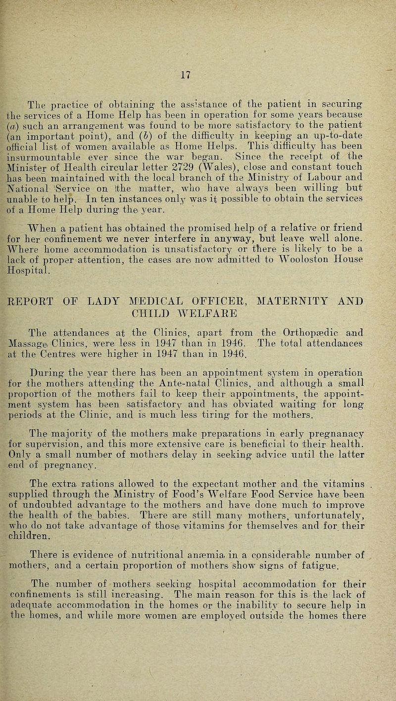 Tlie practice of obtaining the assistance of tlie patient in securing the services of a Home Help bas been in operation for some years because (a) such an arrangement was found to be more satisfactory to the patient (an important point),, and (h) of the difficulty in keeping an up-to-date official list of women available as Home Helps. This difficulty has been insurmountable ever since the war began. Since the receipt of the Minister of Health circular letter 2729 (Wales), close and constant touch has been maintained with the local branch of the Ministry of Labour and National 'Service on !the matter, who have always been willing but unable to help. In ten instances only was it possible to obtain the services of a Home Help during the year. When a patient has obtained the promised help of a relative or friend for her confinement we never interfere in anyway, but leave well alone. Where home accommodation is unsatisfactory or there is likely to be a lack of proper attention, the cases arei now admitted to Wooloston House Hospital. REPORT OF LADY MEDICAL OFFICER, MATERNITY AND CHILD WELFARE The attendances at the Clinics, apart from the Orthopaedic and Massage Clinics, were less in 1947 than in 1946. The total attendances at the Centres were higher in 1947 than in 1946. During the year there has been an appointment system in operation for the mothers attending* the Ante-natal Clinics, and although a small proportion of the mothers fail to keep their appointments, the appoint- ment system has been satisfactory and has obviated waiting for long periods at the Clinic, and is much less tiring for the mothers. The majority of the mothers make preparations in early pregnanacy for supervision, and this more extensive care is beneficial to their health. Only a small number of motbers delay in seeking arlvice until the latter end of pregnancy. The extra rations allowed to the expectant mother and the vitamins . supplied through the Ministry of Food’s Welfare Food Service have been of undoubted advantage to the mothers and have done much to improve the health of the babies. There are still many mothers, unfortunately, who do not take advantage of thosei vitamins for themselves and for their children. There is evidence of nutritional anremia in a considerable number of mothers, and a certain proportion of mothers show signs of fatigue. The number of mothers seeking hospital accommodation for their confinements is still increasing. The main reason for this is the lack of adequate accommodation in the homes or the inability to secure help in the homes, and while more women are employed outside the homes there