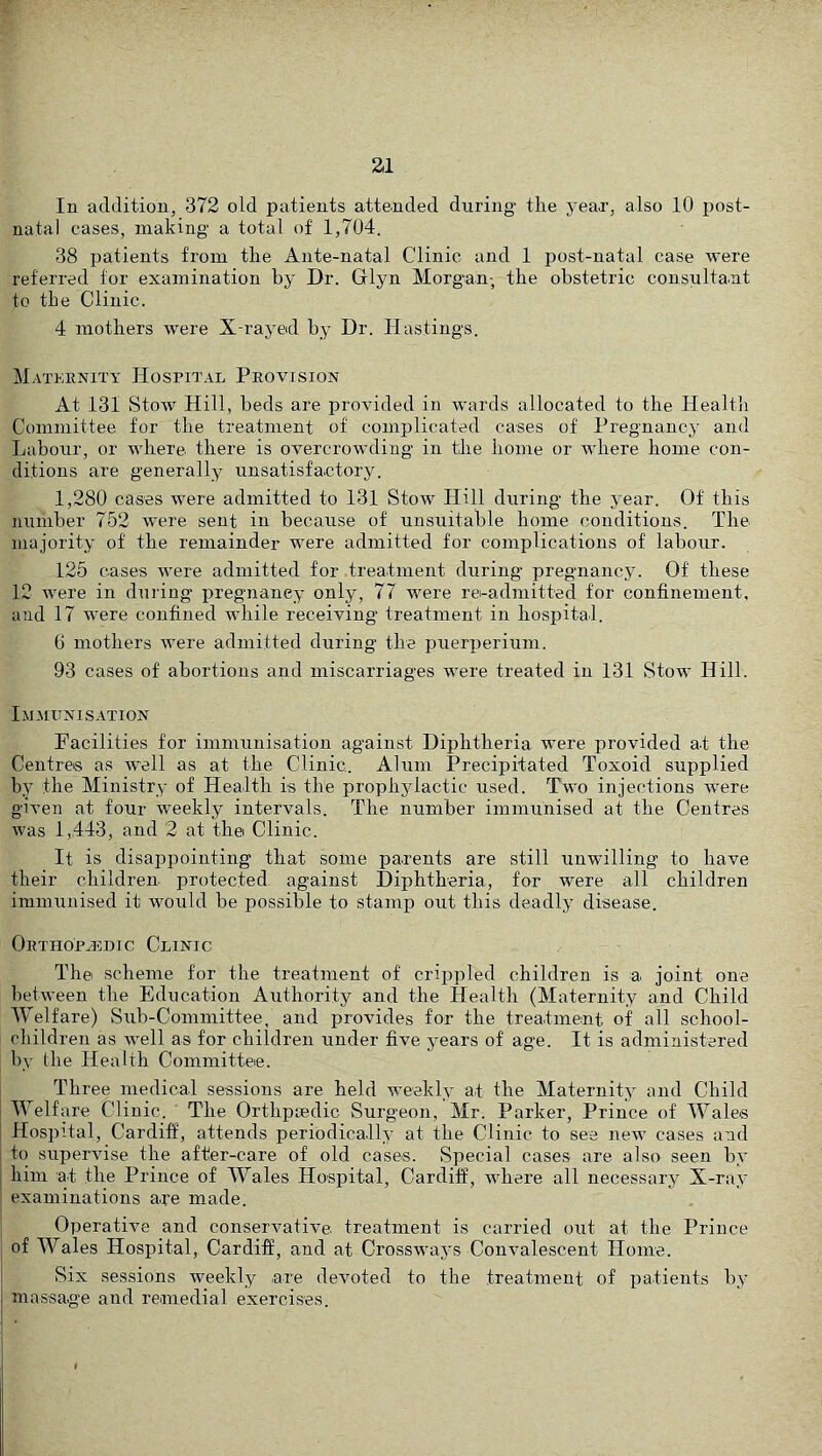 In addition, 372 old patients atte.nded during the year, also 10 post- natal cases, making a total of 1,704. 38 patients from the Ante-natal Clinic and 1 post-natal case were referred for examination by Dr. Glyn Morgan-, the obstetric consultant to the Clinic. 4 mothers were X-rayed by Dr. Hastings. Maternity Hospit.al Provision At 131 Stow Hill, beds are provided in wards allocated to the Health Committee for the treatment of complicated cases of Pregnancy and Labour, or where there is overcrow'ding in the home or where home con- ditions are generally unsatisfactory. 1,280 cases were admitted to 131 Stow Hill during the year. Of this number 752 were sent in because of unsuitable home conditions. The majority of the remainder were admitted for complications of labour. 125 cases were admitted for treatment during pregnancy. Of these 12 were in during pregnancy only, 77 were re-admitted for confinement, and 17 were confined while receiving treatment in hospital. 6 mothers were admitted during the puerperium. 93 cases of abortions and miscarriages were treated in 131 Stow Hill. Ijjmxtnisation Facilities for immunisation against Diphtheria were provided at the Centres as well as at the Clinic. Alum Precipitated Toxoid supplied by the Ministry of Health is the prophylactic used. Two injections w'ere given at four weekly intervals. The number immunised at the Centres was 1,443, and 2 at the Clinic. It is disappointing that some parents are still unwilling to have their children protected against Diphtheria, for were all children immunised it would be possible to stamp out this deadly disease. Ortho'pjddic Clinic Thei scheme for the treatment of crippled children is a joint one between the Education Authority and the Health (Maternity and Child Welfare) Sub-Committee, and provides for the treatment of all school- children as well as for children under five years of age. It is administered by the Health Committee. Three medical sessions are held weekly at the Maternity and Child Welfare Clinic. The Orthpaedic Surgeon, Mr. Parker, Prince of Wales Hospital, Cardiff, attends periodically at the Clinic to see new cases and to supervise the after-care of old cases. Special cases are also seen by him at the Prince of Wales Hospital, Cardiff, where all necessary X-ray examinations ape made. Operative and conservative treatment is carried out at the Prince of Wales Hospital,, Cardiff, and at Crosswaj's Convalescent Home. Six sessions weekly are devoted to the treatment of patients b.y massage and remedial exercises.