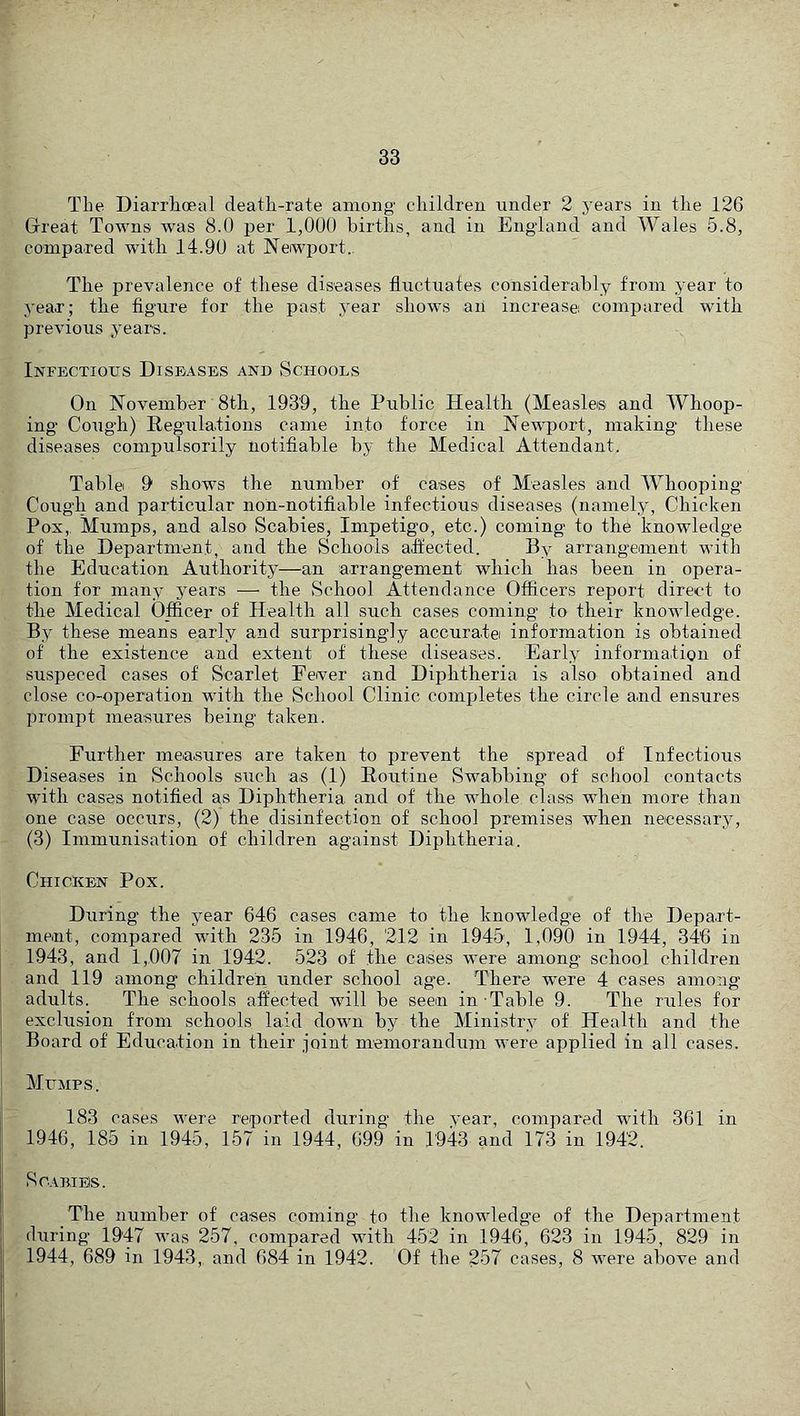 The Diarrhoeal death-rate among children under 2 j’ears in the 126 Grreat Towns was 8.0 per 1,000 births, and in England and Wales 5.8, compared with 14.90 at Newport. The prevalence of these diseases fluctuates considerably from year to year; the figure for the past year shows an increase: compared with previous years. Infectious Diseases and Schools On November 8th, 1939, the Public Health (Measles and Whoop- ing Cough) Regulations came into force in Newport, making these diseases compulsorily notifiable by the Medical Attendant. Table: 9 shows the number of cases of Measles and Whooping Cough and particular non-notifiable infectious diseases (namely. Chicken Pox,, Mumps, and also Scabies, Impetigo, etc.) coming to the knowledge of the Department, and the Schools affected. By arrangement with the Education Authority—an arrangement which has been in opera- tion for many years — the School Attendance Officers report direct to the Medical Officer of Health all such cases coming to their knowledge. By these means early and surprisingly accurate information is obtained of the existence and extent of these diseases. Early information of suspeced cases of Scarlet Feiver and Diphtheria is also obtained and close co-operation with the School Clinic completes the circle and ensures prompt measures being taken. Further measures are taken to prevent the spread of Infectious Diseases in Schools such as (1) Routine Swabbing’ of school contacts with cases notified as Diphtheria and of the whole class when more than one case occurs, (2) the disinfection of school premises when necessaryy (3) Immunisation of children against Diphtheria. Chicken Pox. During the year 646 cases came to the knowledge of the Depart- ment, compared with 235 in 1946, 212 in 1945, 1,090 in 1944, 346 in 1943, and 1,007 in 1942. 523 of the cases were among school children and 119 among children under school age. There w’ere 4 cases among adults. The schools affected will be seen in Table 9. The rules for exclusion from schools laid down by the Ministry of Health and the Board of Education in their joint memorandum were applied in all cases. Mumps. 183 cases were reported during the vear, compared with 361 in 1946, 185 in 1945, 157 in 1944, 699 in 1943 and 173 in 1942. Scabies. The number of cases coming to the knowledge of the Department during 1947 was 257, compared with 452 in 1946, 623 in 1945, 829 in 1944, 689 in 1943,, and 684 in 1942. Of the 257 cases, 8 were above and