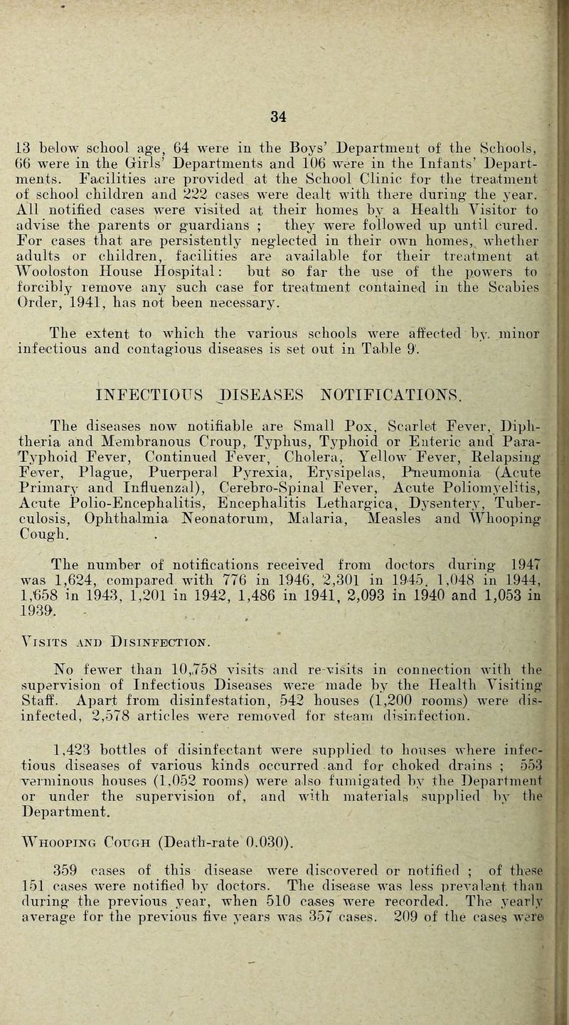 13 below school age, 64 were iu the Boys’ Uepartmeut of the Schools, 66 were in the Girls’ Departments and 106 were in the Infants’ Depart- i ments. Facilities are provided at the School Clinic for the treaitnient j of school children and 222 cases were dealt with there during the year. |, All notified cases were visited at their homes by a Health Visitor to |i advise the parents or guardians ; they were followed up until cured, j: For cases that are persistently neglected in their own homes, whether n adults or children, facilities are available for their treatment at j| IVooloston House Hospital; but so far the use of the powers to I forcibly remove any such case for treatment contained in the Scabies i Order, 1941, has not been necessary. The extent to which the various schools were affected by. minor infectious and contagious diseases is set out in Table 9'. i INFECTIOUS DISEASES NOTIFICATIONS. The diseases now notifiable are Small Pox, Scarlet Fever, Diph- theria and Membranous Croup, Typhus, Typhoid or Enteric and Para- j. Typhoid Fever, Continued Fever, Cholera, Yellow Fever, Relapsing j» Fever, Plague, Puerperal Pyrexia, Erysipelas, Pneumonia, (Acute | Primary and Influenzal), Cerebro-Spinal Fever, Acute Poliomyelitis, i - Acute Polio-Encephalitis, Encephalitis Lethargica, Dysentery, Tuber- j culosis. Ophthalmia Neonatoriim, Malaria, Measles and IVhooping j Cough. . I The number of notifications received from doctors during 1947 was 1,624, compared witb 776 in 1946, 2,301 in 1945. 1,048 in 1944, 1,658 in 1943, 1,201 in 1942, 1,486 in 1941, 2,093 in 1940 and 1,053 in , 1939. Visits and Disinfection. ; No fewer than 10,758 visits and re-visits in connection with the supervision of Infectious Diseases were made by the Health Visiting Staff. Apart from disinfestation, 542 houses (1,200 rooms) were dis- infected, 2,578 articles were removed for steam disinfection. 1,423 bottles of disinfectant were supplied to houses where infer- j tious diseases of various kinds occurred and for choked drains ; 553 | verminous houses (1,052 rooms) were also fumigated by the Department or under the supervision of, and with materials supplied by the j Department. Whooping Cough (Death-rate 0.030). 359 cases of this disease were discovered or notified ; of these 151 cases were notified by doctors. The disease was less i)reval'ent than during the previous year, when 510 canses were recorded. The .vearly average for the previous five years was 357 cases. 209 of the cases were