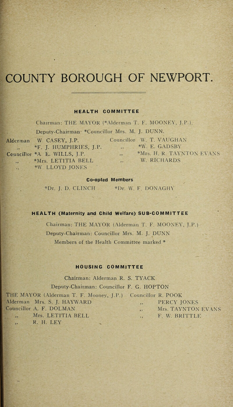 COUNTY BOROUGH OF NEWPORT. HEALTH COMMITTEE Chairman; THE MAYOR (*Alderman T. F. MOONEY, J.P.). Deputy-Chairman' ^Councillor Mrs. M. J. DUNN. Alderman W. CASEY, J.P. *F. J. HUMPHRIES, J.P. Councillor *A E. WILLS, J.P. , *Mrs. LETITIA BELL *W LLOY'D JONES Councillor W. T. VAUGHAN „ *W. E. GADSBY ,, *Mrs. H. R. TAY’NTON EVANS W. RICHARDS Co-opted Members *Dr. J. D. CLINCH *Dr. W. F. DONAGHY' HEALTH (Maternity and Child Welfare) SUB-COMMITTEE Chairman: THE MAYOR (Alderman T. F. MOONEY, J.P.) Deputy-Chairman: Councillor Mrs. M. J. DUNN Members of the Health Committee marked * HOUSING COMMITTEE Chairman: Alderman R. S. TYACK Deputy-Chairman: Councillor F. G. HOPTON THE MAYOR (.Alderman T. F. Mooney, J.P.) Councillor R. POOR -Ylderman Mrs. S. J. HAYWARD „ PERCY' JONES Councillor A. F. DOLMAN ,, Mrs. TAY'NTON EVANS Mrs. LETITIA BELL ,, F. W. BRITTLE „ R. H. LEY