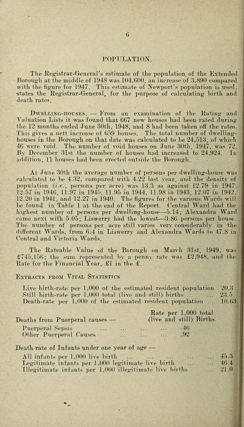 POPULATION. The Registrar-Greneral’s estimate of the population of the Extended Jioroug’h at the middle of 1948 was 104,600, an increase of 3,890 compared with the figure for 1947. This estimate of Newport’s population is used, states the Registrar-General, for the purpose of calculating hirth and death rates. Dwelling-houses. — From an examination of the Rating and Valuation Lists it was found that 667 new houses had been rated during the 12 months ended June 30th, 1948, and 8 had been taken off the rates. This gives a nett increase of 659 houses. The total number of dwelling- houses in the Borough on that date was calculated to be 24,513, of which 46 were void. The number of void houses on June 30th, 1947, was 72. By December 3Ist the number of houses had increased to 24,924. In addition, 11 houses had been erected outside the Borough. At June 30th the average number of persons per dwelling-house was calculated to be 4.32, compared with 4.22 last .vear, and the density of population {i-e., persons per acre) was 13.3 as against 12.79 in 1947. 12.57 in 194,6, 11.97 in 1945, 11.95 in 1944, 11.98 in 1943, 12.07 in 1942, 12.20 in 1941, a.nd 12.27 in 1940. The figmres for the various Wards will be found in Table 1 at thei end of the Report. Central Ward had the highest number of persons per dwelling-house—5.14; Alexandra Ward came next with 5.05; Liswerry had the lowest—3.86 persons per house. The number of persons per acre still varies very considerably in the different Wards, from 6.4 in Liswerry and Alexandra Wards to 47.8 in Ceiiitral and Victoria Wards. The Rateable Value of the Borough on March 31st, 1949, was £‘745,156; the sum rejireseuted by a jienny rate was £2,948, and the Rate for the Financial Year, £1 in the £. Extracts from Vital Statistics Live birth-ratei per 1,000 of the estimated resident i)opulatioii 20.3 Still birth-rate per 1,000 total (live and still) births ... ... 23.5 Death-rate ])er 1,000 of the estimated re.sident ])opula.tioii ... 10.63 Rate per 1,000 total Deaths from Puerperal causes — (live and still) Births. Puerperal Sepsis ... ... ... ... .4() Other Puerperal CauseK ... ... ... .92 Death-rate of Infants under one year of age — All infants per 1,000 live birth Ijegitimate infants per 1,000 legitimate live birth Illegitimate infants ])er 1,000 illegitimate live births 45.3 46.4 21.0