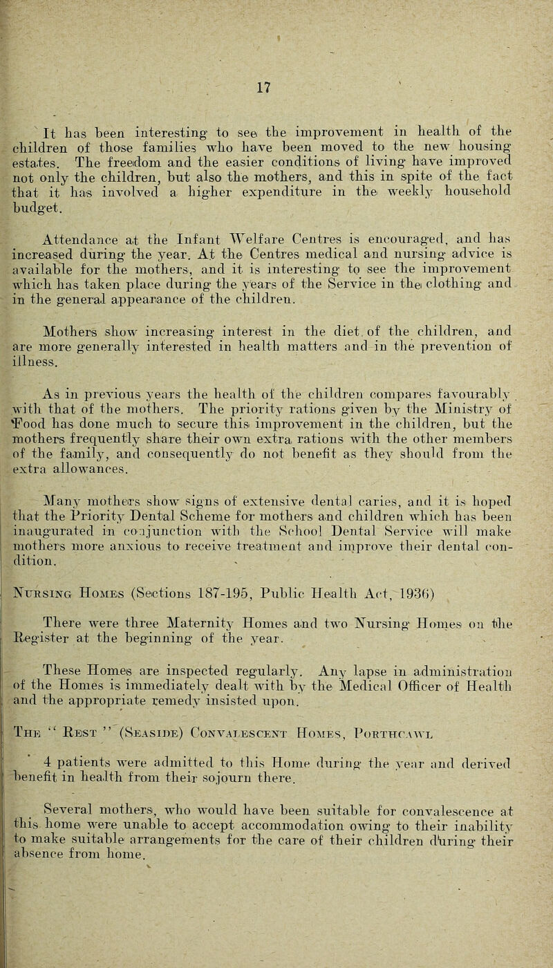 It has been interesting to see the improvement in health of the children of those families who have been moved to the new housing estates. The freedom and the easier conditions of living have improved not only the children, but also the mothers, and this in spite of the fact that it has involved a higher expenditure in the weekly household budget. Attendance at the Infant Welfare Centres is encouraged, and has increased during the year. At the Centres medical and nursing advice is available for the mothers, and it is interesting to see the improvement which has taken place during the years of the Service in thei clothing and in the general appeanance of the children. Mothers show increasing interest in the diet, of the children, and are more g’enerally interested in health matters and in the prevention of illness. As in previous years the health of the children compares favourably with that of the mothers. The priority rations given by the Ministry of 'Food has done much to secure this improvement in the children, but the mothers frequently share their own extra rations with the other members of the family, and consequently do not benefit as they .should from the extra allowances. Many mothers show signs of extensive dental caries, and it is hoped that the Priority Dental Scheme for mothers and children which has been iuaugairated in conjunction with the School Dental Service will make mothers more anxious to receive treatment and improve their dental (“on- dition. Nursing Homes (Sections 187-195, Public Health Act, 1931)) There were three Maternity Homes a.nd two Nursing Homes on the Eegister at the beginning of the year. These Homes are inspected regularly. Any lapse in administration of the Homes is immediately dealt with by the Medical Officer of Health and the appropriate remedy insisted upon. The “ Rest ” (Seasihe) Convalescent Homes, Poethcawl 4 patients were admitted to this Home during the year and derived benefit in hea.lth from their sojourn there. Several mothers, wdio would have been suitable for convalescence at this home were unable to accept accommodation owing to their inability to make suitable arrangements for the care of their children dtiring their absence from home.