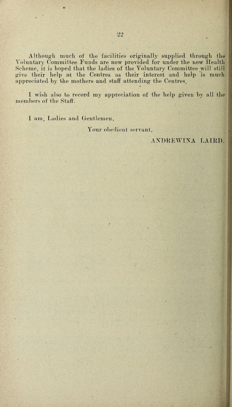 Although much of the facilities originally supplied through the Voluntary- Committee Funds are now provided for under the new Health Scheme, it is hoped that the ladies of the Voluntary Committee will still give their help at the Centres as their interest and help is much appreciated by the mothers and staff attending the Centres. I wish also to record my appreciation of the help given by all the members of the Staff. I am, Ladies and Gentlemen, Your obedient servant. AXDKEWIVA LAIR]).