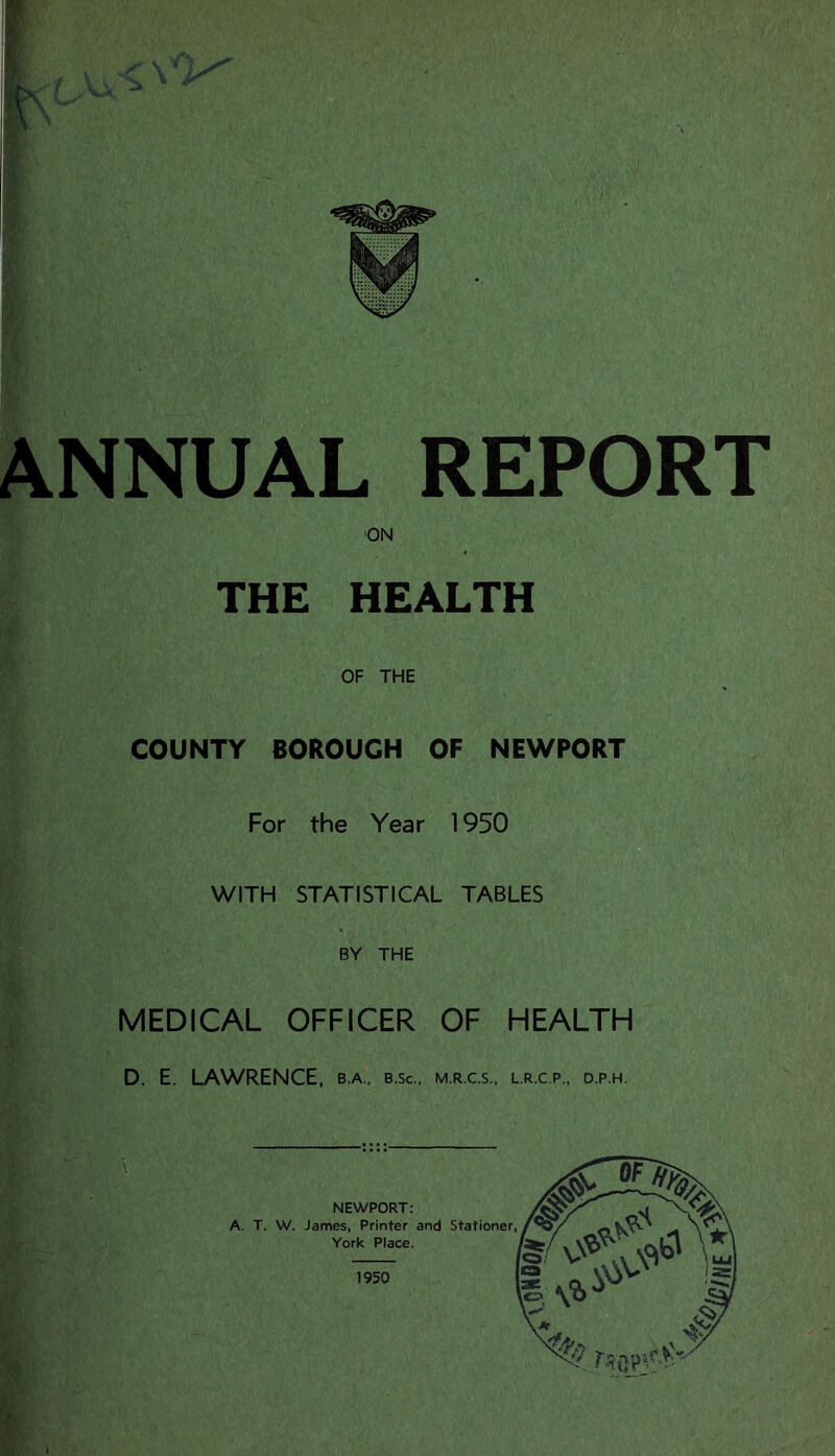 I ANNUAL REPORT ON THE HEALTH OF THE COUNTY BOROUGH OF NEWPORT For the Year 1950 WITH STATISTICAL TABLES BY THE MEDICAL OFFICER OF HEALTH D. E. LAWRENCE, b.a., b.sc., m.r.c.s., l.r.c.p., d.p.h. 1950