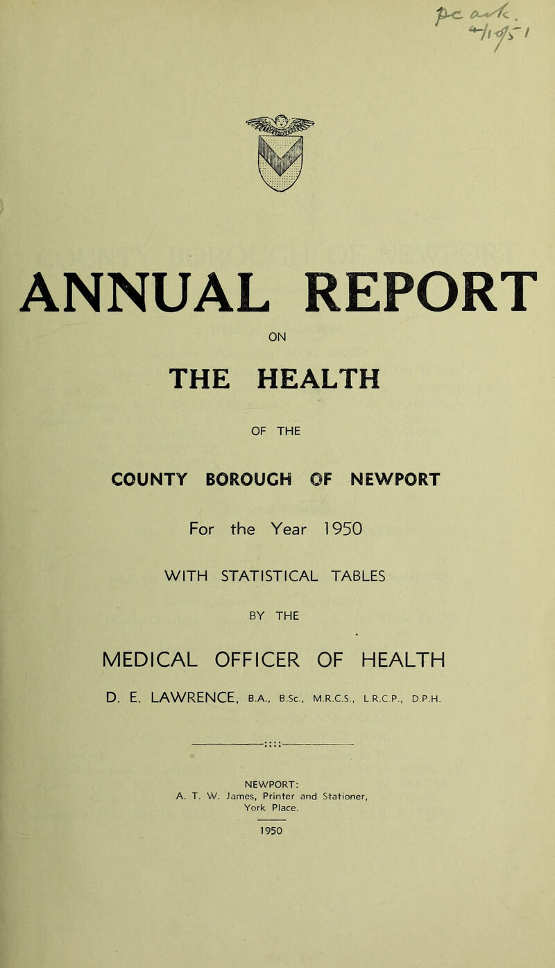 ANNUAL REPORT ON THE HEALTH OF THE COUNTY BOROUGH OF NEWPORT For the Year 1950 WITH STATISTICAL TABLES BY THE MEDICAL OFFICER OF HEALTH D. E. LAWRENCE , B.A.. B.Sc., M.R.C.S., L.R.C.P., D.P.H. NEWPORT: A. T. W. James, Printer and Stationer, York Place. 1950