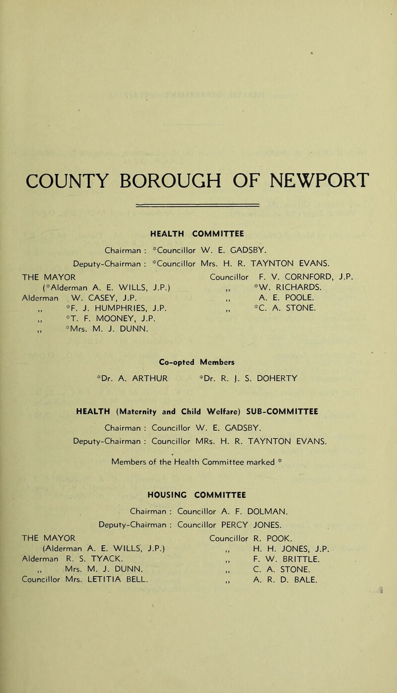 COUNTY BOROUGH OF NEWPORT HEALTH COMMITTEE Chairman : 'Councillor W. E. CADSBY. Deputy-Chairman ; ’Councillor Mrs. H. R. TAYNTON EVANS. THE MAYOR (’Alderman A. E. WILLS, J.P.) Alderman W. CASEY, J.P. „ ’F. J. HUMPHRIES, J.P. „ ’T. F. MOONEY, J.P. „ ’Mrs. M. J. DUNN. Councillor F. V. CORNFORD, J.P. „ ’^W. RICHARDS. „ A. E. POOLE. „ ’C. A. STONE. Co-opted Members ’^Dr. A. ARTHUR ’Dr. R. J. S. DOHERTY HEALTH (Maternity and Child Welfare) SUB-COMMITTEE Chairman : Councillor W. E. CADSBY. Deputy-Chairman : Councillor MRs. H. R. TAYNTON EVANS. Members of the Health Committee marked HOUSING COMMITTEE Chairman : Deputy-Chairman : THE MAYOR (Alderman A. E. WILLS, J.P.) Alderman R. S. TYACK. „ Mrs. M. J. DUNN. Councillor Mrs. LETITIA BELL. Councillor A. F. DOLMAN. Councillor PERCY JONES. Councillor R. POOK. „ H. H. JONES, J.P. „ F. W. BRITTLE. „ C. A. STONE. „ A. R. D. BALE.