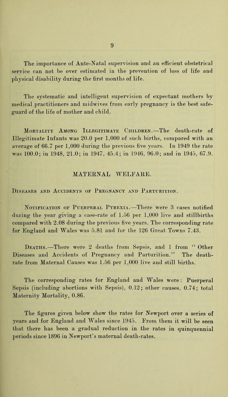 Tke importance of Ante-Natal supervision and an efficient obstetrical service can not be over estimated in tbe prevention of loss of life and physical disability during tbe first montbs of life. Tbe systematic and intelligent supervision of expectant motbers by medical practitioners and midwives from early pregnancy is tbe best safe- guard of tbe life of mother and child, Mortality Among Illegitimate Children.—The death-rate of Illegitimate Infants was 20.0 per 1,000 of such births, compared with an average of 66.7 per 1,000 during tbe previous five years. In 1949 tbe rate was 100.0; in 1948, 21.0; in 1947, 45.4; in 1<)46, 96.0; and in 1945, 67.9. MATEENAL WELFAEE. Diseases and Accidents of Pregnancy and Parturition. Notification of Puerperal Pyrexia.—There were 3 cases notified during tbe year giving a case-rate of 1.56 per 1,000 live and stillbirths compared with 2.08 during tbe previous five years. The corresponding rate for England and Wales was 5.81 and for tbe 126 Great Towns 7.43. Deaths.—There were 2 deaths from Sepsis, and 1 from “ Other Diseases and Accidents of Pregnancy and Parturition.” Tbe death- rate from Maternal Causes was 1.56 per 1,000 live and still births. Tbe corresponding rates for England and Wales were: Puerperal Sepsis (including abortions with Sepsis), 0.12; other causes, 0.74; total Maternity Mortality, 0.86. Tbe figures given below show tbe rates for Newport over a series of years and for England and Wales since 1945. From them it will be seen that there has been a gradual reduction in tbe rates in quinquennial periods since 1896 in Newport’s maternal death-rates.