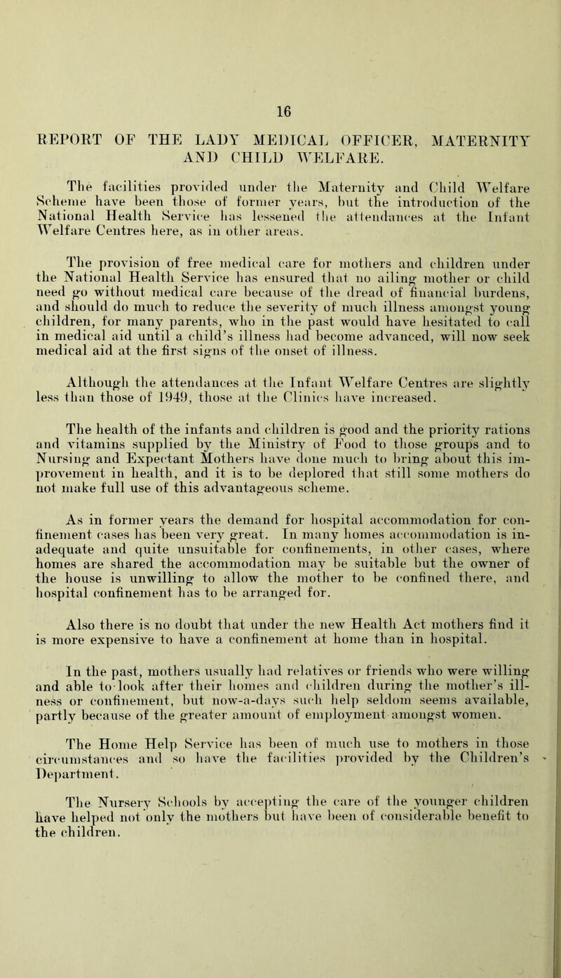 REPORT OF THE LADY MEDICAL OFFICER, MATERNITY’^ AND CHII.D WELFARE. The facilities provided under tlie Maternity and Child Welfare Scheme have been those of former years, hut the introduction of the National Health Service lias lessened the attendances at the Infant Welfare Centres here, as in otlier areas. The provision of free medical care for motliers and children under the National Health Service has ensured that no ailino' mother or child need g’o without medical care becaxise of the dread of financial burdens, and should do much to reduce the severity of much illness amongst young children, for many parents, who in the past would have hesitated to call in medical aid until a child’s illness had become advanced, will now seek medical aid at the first signs of the onset of illness. Although the attendances at tiie Infant Welfare Centres are slightly less than those of 1949, those at tlie Clinics have increased. The health of the infants and children is good and the priority rations and vitamins supplied by the Ministry of Food to those groups and to Nursing and Expectant Mothers liave done much to bring about this im- ])rovemeut in health, and it is to he deplored that still some mothers do not make full use of this advantageous scheme. As in former years the demand for hospital accommodation for con- finement cases has been very great. In many homes accommodation is in- adequate and quite unsuitable for confinements, in otlier cases, where homes are shared the accommodation may he suitable but the owner of the house is unwilling to allow the mother to be confined there, and hospital confinement has to be arranged for. Also there is no doubt that under the new Health Act mothers find it is more expensive to have a confinement at home than in hospital. In the past, mothers usually liad relatives or friends who were willing and able to-look after their homes and (diildren during the mother’s ill- ness or confinement, but now-a-days siudi help seldom seems available, partly because of the greater amount of employment amongst women. The Home Help Service has heen of much use to mothers in those circumstances and so have the facilities ])rovided hy the Children’s De|)artment. The Nursery Schools by acce])ting the care of the younger children have helped not only the mothers but have been of considerable benefit to the children.