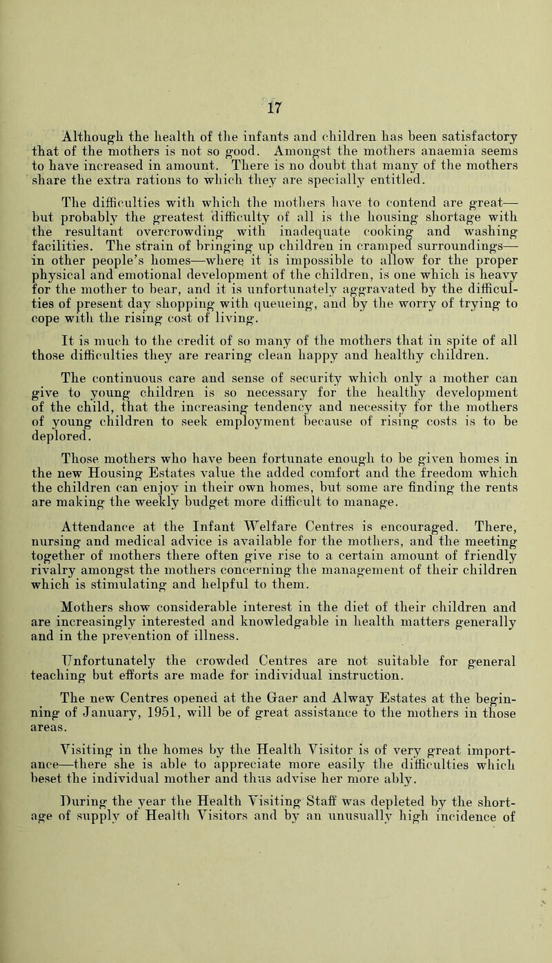 AlthoTigli the health of tlie infants and children has been satisfactory that of the mothers is not so g'ood. Ainong'st the mothers anaemia seems to have increased in amount. There is no donbt that many of the mothers share the extra rations to which they are specially entitled. The difficulties with which the motliers have to contend are great—• but probably the greatest difficulty of all is tlie housing shortage with the resultant overcrowding with inadequate cooking and washing facilities. The strain of bringing up children in cramped surroundings—• in other people’s homes—where it is impossible to allow for the proper physical and emotional development of the children, is one which is heavy for the mother to bear, and it is unfortiinately aggravated by the difficul- ties of present day shopping with queueing, and by the worry of trying to cope with the rising cost of living. It is much to the credit of so many of the mothers that in spite of all those difficulties they are rearing clean happy and healthy children. The continuous care and sense of security which only a mother can give to young children is so necessary for the healthy development of the child, that the increasing tendency and necessity for the mothers of young children to seek employment because of rising costs is to be deplored. Those mothers who have been fortiinate enough to be given homes in the new Housing Estates value the added comfort and the freedom which the children can enjoy in their own homes, but some are finding the rents are making the weekly budget more difficult to manage. Attendance at the Infant Welfare Centres is encouraged. There, nursing and medical advice is available for the mothers, and the meeting together of mothers there often give rise to a certain amount of friendly rivalry amongst the mothers concerning the management of their children which is stim\ilating and helpful to them. Mothers show considerable interest in the diet of their children and are increasingly interested and knowledgable in health matters generally and in the prevention of illness. Unfortunately the crowded Centres are not suitable for general teaching but efforts are made for individual instruction. The new Centres opened at the Gaer and Alway Estates at the begin- ning of January, 1951, will be of great assistance to the mothers in those areas. Visiting in the homes by the Health Visitor is of very great import- ance—there she is able to appreciate more easily the difficiilties which beset the individual mother and thus advise her more ably. During the year the Health Visiting Staff was depleted by the short- age of supply of Health Visitors and by an unusually high incidence of
