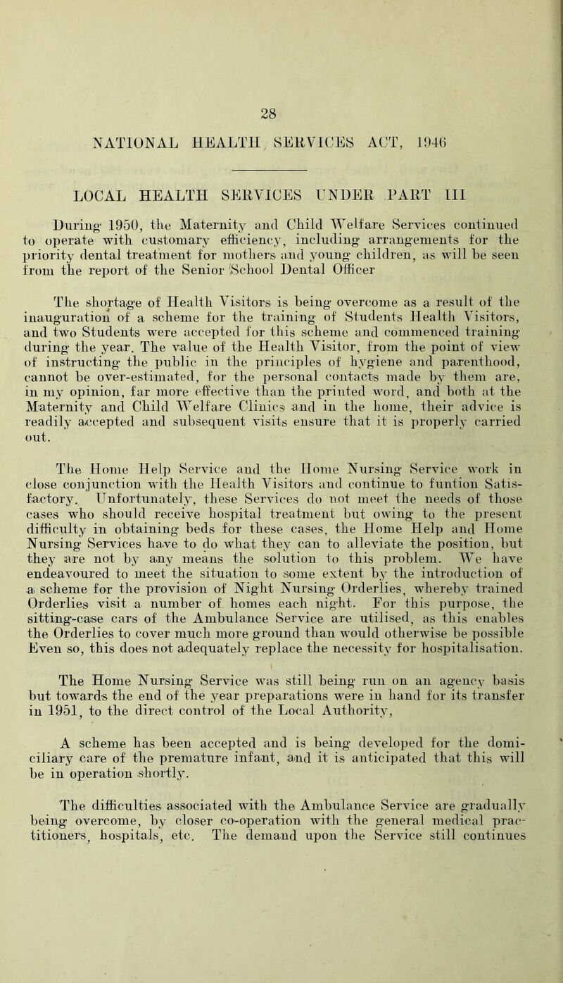NATIONAL HEALTH SEHVICES ACT, 194() LOCAL HEALTH SEHYICES UNHEll PAllT III Hiiriug- 1950, the Maternity and Child Welfare Services continued to operate with customary efficiency, including arrangements for the I)riority dental treatment for mothers and young children, as will be seen from the report of the vSenior iSchool Dental Officer The shortage of Health Visitors is being overcome as a result of the inauguration of a scheme for the training of Students Health Visitors, and two Students were accepted for this scheme and commenced training during the year. The value of the Health Visitor, from the point of view of instructing the public in the principles of hygiene and parenthood, cannot be over-estimated, for the personal contacts made by them are, in my opinion, far more effective than the printed word, and both at the Maternity and Child Welfare Clinics and iu the home, their advice is readily accepted and subsecj^uent visits ensure that it is properly carried out. The Home Help Service and the Home Nursing Service work in close conjhinction with the Health Visitors and continue to funtion Satis- factory. Unfortunately, these Services do not meet the needs of those cases who should receive hospital treatment but owing to the present difficulty in obtaining beds for these cases, the Home Helj) and Home Nursing Services have to do what they can to alleviate the position, but they are not by anj^ means the solution to this problem. We have endeavoured to meet the situation to some extent by the introduction of ai scheme for the provision of Night Nursing Orderlies, whereby trained Orderlies visit a number of homes each night. For this purpose, the sitting-case cars of the Ambulance Service are utilised, as tbis enables the Orderlies to cover much more ground than would otherwise be possible Even so, this does not adequately replace the necessity for hospitalisation. The Home Nursing Service was still being run on an agency basis but towards the end of the year preparations were in hand for its transfer in 1951, to the direct control of the Local Authority, A scheme has been accepted and is being developed for the domi- ciliary care of the premature infant, and it is anticipated that this will be in operation sbortlj'. The difficulties associated with the Ambulance Service are graduall.v being overcome, by closer co-operation with the general medical prac-- titioners, hospitals, etc. The demand upon the Service still continues