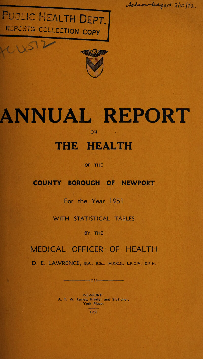 ANNUAL REPORT : ON • THE HEALTH OF THE COUNTY BOROUGH OF NEWPORT For the Year 1951 WITH STATISTICAL TABLES BY THE MEDICAL OFFICER OF HEALTH D. E. LAWRENCE, b.a., b.sc., m.r.c.s., l.r.c.fj-., d.p.h. NEWPORT: A. T. W. James, Printer and Stationer, York Place. 1951