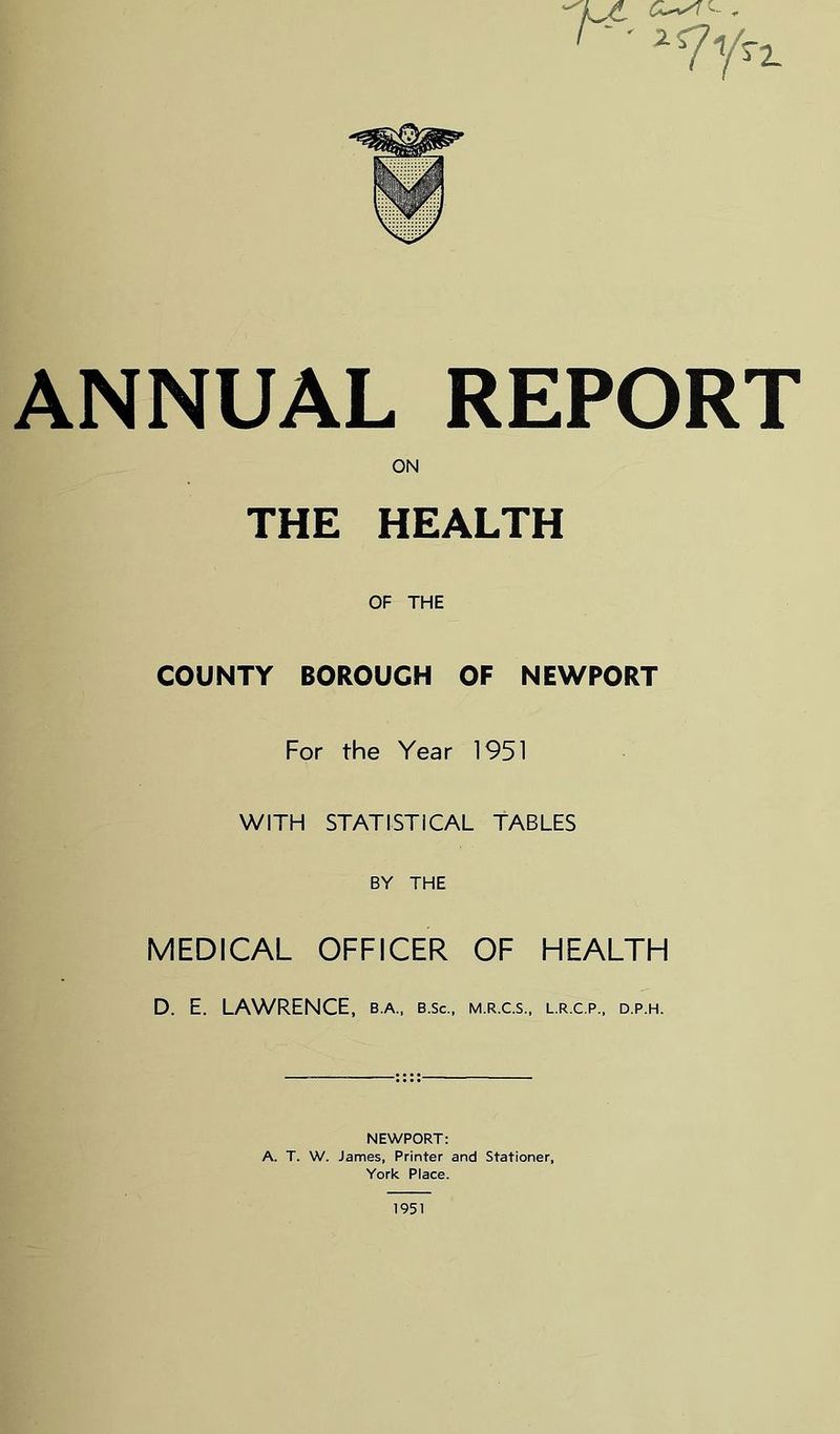 ANNUAL REPORT ON THE HEALTH OF THE COUNTY BOROUGH OF NEWPORT For the Year 1951 WITH STATISTICAL TABLES BY THE MEDICAL OFFICER OF HEALTH D. E. LAWRENCE, b.a., b.sc., m.r.c.s., l.r.c.p., d.p.h. NEWPORT: A. T. W. James, Printer and Stationer, York Piace. 1951