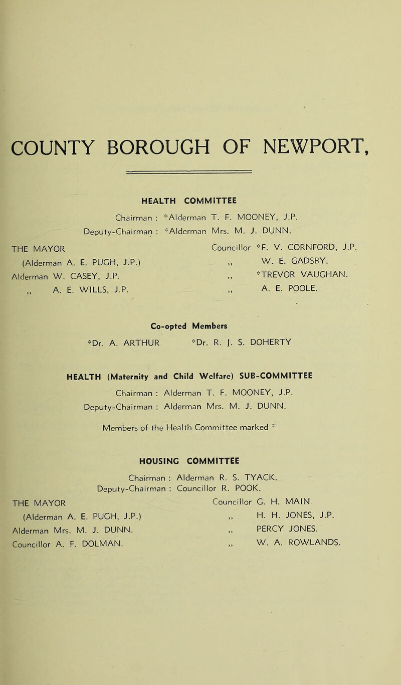 COUNTY BOROUGH OF NEWPORT HEALTH COMMITTEE Chairman : *A!derman T. F. MOONEY, J.P. Deputy-Chairman : *Alderman Mrs. M. J. DUNN. THE MAYOR (Alderman A. E. PUGH, J.P.) Alderman W. CASEY, J.P. „ A. E. WILLS, J.P. Councillor *F. V. CORNFORD, J.P. „ W. E. GADSBY. „ -TREVOR VAUGHAN. „ A. E. POOLE. Co-opted Members *Dr. A. ARTHUR *Dr. R. J. S. DOHERTY HEALTH (Maternity and Child Welfare) SUB-COMMITTEE Chairman : Alderman T. F. MOONEY, J.P. Deputy-Chairman ; Alderman Mrs. M. J. DUNN. Members of the Health Committee marked * HOUSING COMMITTEE Chairman ; Alderman R. S. TYACK. Deputy-Chairman ; Councillor R. POOK. THE MAYOR Councillor G. H. MAIN (Alderman A. E. PUGH, J.P.) ,, H. H. JONES, J.P. Alderman Mrs. M. J. DUNN. ,, PERCY JONES. Councillor A. F. DOLMAN. ,, W. A. ROWLANDS.