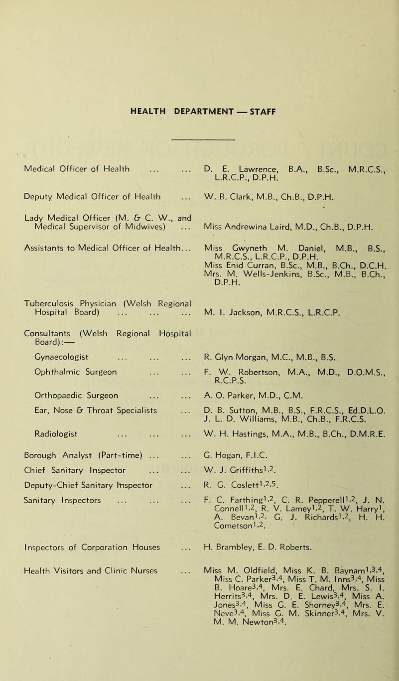 HEALTH DEPARTMENT — STAFF Medical Officer of Health Deputy Medical Officer of Health Lady Medical Officer (M. & C. W., and Medical Supervisor of Midwives) Assistants to Medical Officer of Health... Tuberculosis Physician (Welsh Regional Hospital Board) Consultants (Welsh Regional Hospital Board);— Gynaecologist Ophthalmic Surgeon Orthopaedic Surgeon Ear, Nose & Throat Specialists Radiologist Borough Analyst (Part-time) ... Chief Sanitary Inspector Deputy-Chief Sanitary Inspector Sanitary Inspectors Inspectors of Corporation Houses Health Visitors and Clinic Nurses D. E. Lawrence, B.A., B.Sc., M.R.C.S., L.R.C.P., D.P.H. W. B. Clark, M.B., Ch.B., D.P.H. Miss Andrewina Laird, M.D., Ch.B., D.P.H. Miss Gwyneth M. Daniel, M.B., B.S., M.R.C.S., L.R.C.P., D.P.H. Miss Enid Curran, B.Sc., M.B., B.Ch., D.C.H. Mrs. M. Wells-Jenkins, B.Sc., M.B., B.Ch., D.P.H. M. I. Jackson, M.R.C.S., L.R.C.P. R. Glyn Morgan, M.C., M.B., B.S. F. W. Robertson, M.A., M.D., D.O.M.S., R.C.P.S. A. O. Parker, M.D., C.M. D. B. Sutton, M.B., B.S., F.R.C.S., Ed.D.L.O. J. L. D. Williams, M.B., Ch.B., F.R.C.S. W. H. Hastings, M.A., M.B., B.Ch., D.M.R.E. G. Hogan, F.I.C. W. J. GriffithsL2. R. G. Coslett'.2,5. F. C. Farthing'.2^ c. R. Pepperell'.2, J. N. Connell'.2, R. V. Lamey'.2, T. W. Harry', A. Bevan'.2, G. J. Richards'.2, H. H. Cometson' .2. H. Brambley, E. D. Roberts. Miss M. Oldfield, Miss K. B. Baynam'.^.^, Miss C. Parker^.^, MissT. M. Inns^.'^, Miss B. Hoare3.4, Mrs. E. Chard, Mrs. S. I. Herrits^.'^, Mrs. D. E. Lewis^.'', Miss A. Jones^.^, Miss G. E. Shorney^.*^, Mrs. E. Neve^.^, Miss G. M. Skinner^,'^, Mrs. V. M. M. Newton3.‘^.