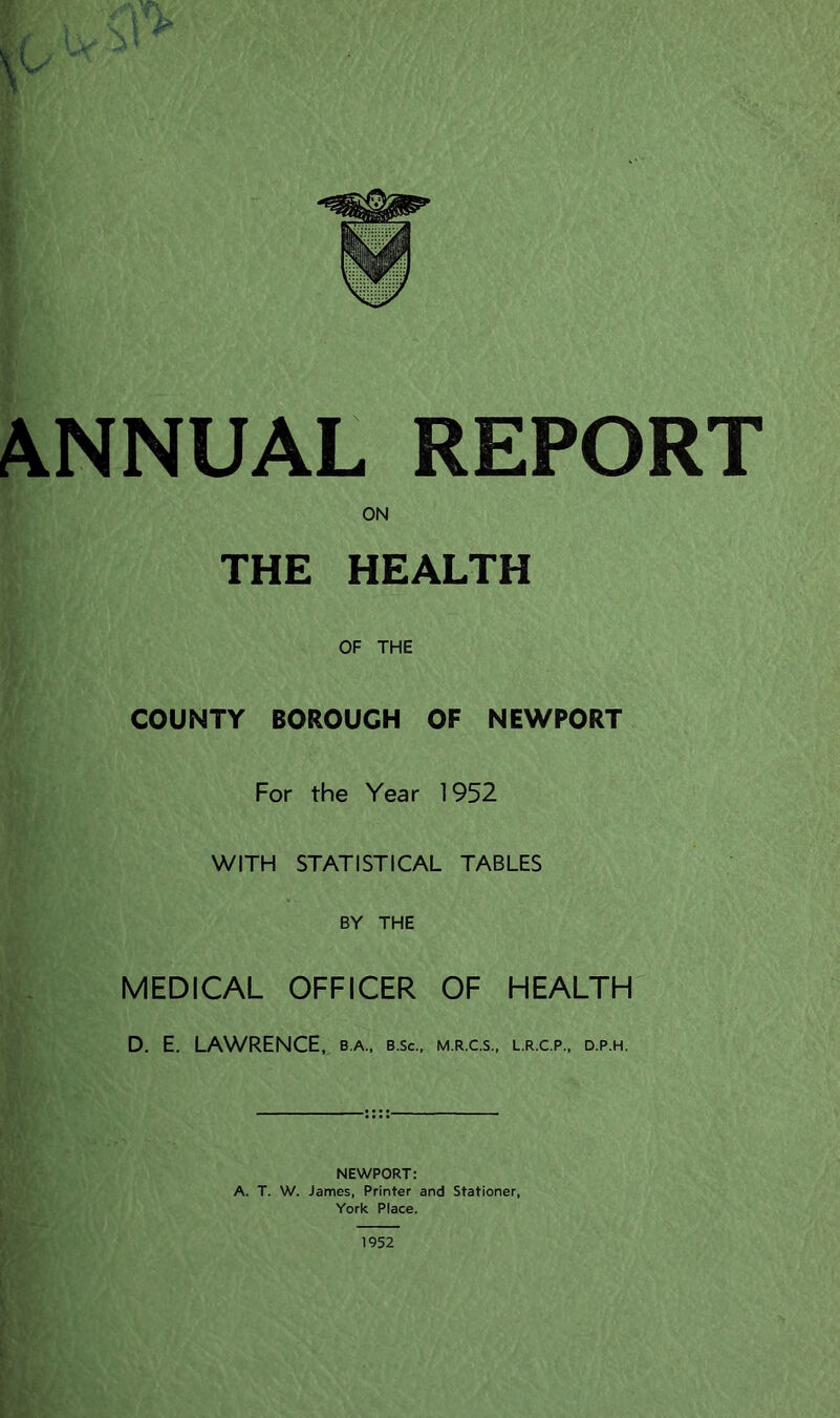 ANNUAL REPORT ON THE HEALTH OF THE COUNTY BOROUGH OF NEWPORT For the Year 1952 WITH STATISTICAL TABLES BY THE MEDICAL OFFICER OF HEALTH D. E. LAWRENCE, b.a., b.sc., m.r.c.s., l.r.c.p., d.p.h. NEWPORT: A. T. W. James, Printer and Stationer, York Place. 1952
