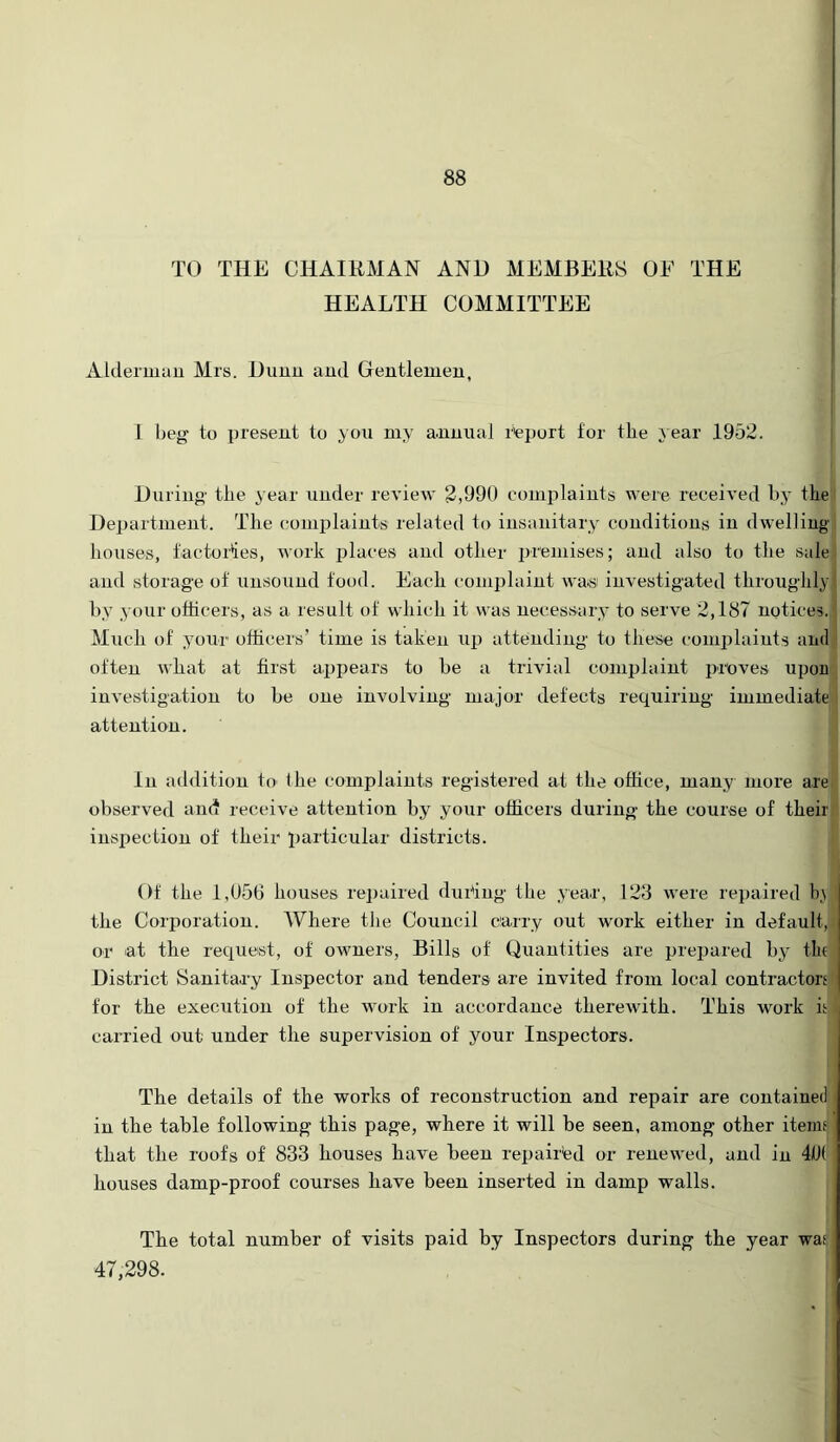 TO THE CHAIRMAN AND MEMBERS OF THE HEALTH COMMITTEE Alderinau Mrs. Dunu and Gentlemen, I beg to present to you my annual r^eport for the a ear 1952. I During the year under review 2,990 complaints were received by the) Department. The complaints related to insanitary conditions in dwelliugj houses, factorlies, work places and other premises; and also to the sale* and storage of unsound food. Each complaint was investigated throughly by your officers, as a result of which it was necessary to serve 2,187 notices. Much of yonr officers’ time is taken uja attending to these comi)laints and often what at first appears to be a trivial complaint proves upon inA'estigation to be one involving major defects requiring immediate attention. In addition to the complaints registered at the office, many more are observed am* receive attention by your officers during the course of their inspection of their particular districts. Of the 1,U5G houses repaired duidug the year, 123 were repaired l),\j the Corporation. Where the Council carry out work either in default,! or lat the request, of oAvners, Bills of Quantities are prepared by tin District Sanitary Inspector and tenders are invited from local contractors! for the execution of the work in accordance therewith. This work is carried out under the supervision of your Inspectors. 1 The details of the works of reconstruction and repair are contained in the table following this page, where it will be seen, among other items that the roofs of 833 houses have been repaired or renewed, and in 4i(l( houses damp-proof courses have been inserted in damp walls. The total number of visits paid by Inspectors during the year was 47,298.