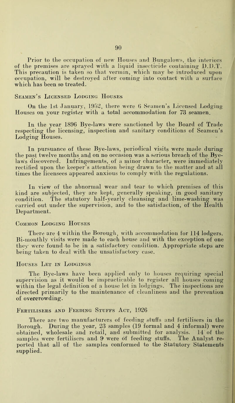 Prior to the occupation of now Houses and Rnnoalows, the interiors of the premises are sprayed with a liquid insecticide containing' D.D.T. This precaution is taken so that vermin, which may he introduced upon occupation, will be destroyed after comino- into contact with a surface which has been so treated. Seamen’s Licensed Lodging Houses On the 1st January, 1952, there were 0 Seamen's Licensed Lodging Houses on your register with a total accommodation for 73 seamen. In the year 1896 Bye-laws were sanctioned by the Board of Trade respecting the licensing, inspection and sanitary conditions of Seamen’s Lodging Houses. In pursua.nce of these Bye-laws, periodical visits were made during the past twelve months and on no occasion was a serious breach of the Bye- laws discovered. Infringements, of a minor character, were immediately rectified upon the keeper’s attention being drawn to the matter and at all times the licensees appeared anxious to comply with the regulations. In view of the abnormal wear and tear to which premises of this kind are subjected, they are kept, generally speaking, in good sanitary condition. The statutory half-yearly cleansing and lime-washing was carried out under the supervision, and to the satisfaction, of the Health Hepartment. Common Lodging Houses There are 4 within the Borough, with accommodation for 114 lodgers. Bi-monthly visits were made to each house and with the exception of one they were found to be in a isatisfactory condition. Appropriate steps are being taken to deal with the unsatisfactory case. Houses Let in Lodgings The Bye-laws have been applied only to houses re(|uiring special supervision as it would be impracticable to register all houses coming within the legal definition of a house let in lodgings. The inspections are directed primarily to the maintenance of cleanliness and the prevention of overcrowding. I'ertiliseiis and Feeding Stuffs Act, 1926 There are two manufacturers of feeding stuffs and fertilisers in the Borough. During the year, 23 samples (19 formal and 4 informal) were obtained, wholesale and retail, and submitted for analysis. 14 of the samples were fertilisers and 9 were of feeding stuffs. The Analyst re- ported that all of the samples conformed to the Statutory Statements supplied.