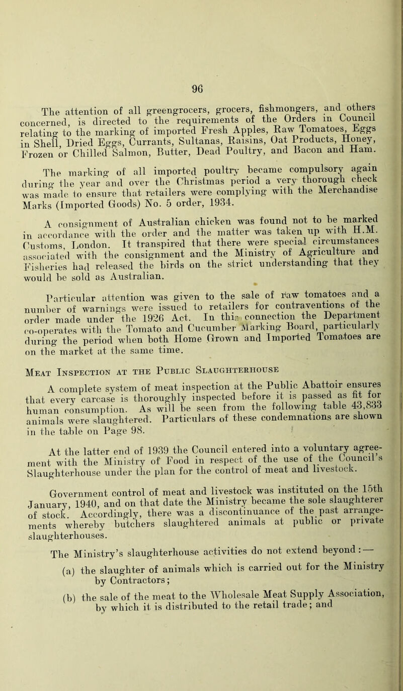 9G The attention of all greengrocers, grocers, fishmongers, and others concerned, is directed to the requirements of the Orders in Council relating to the marking of imported Fresh Apples, Raw Tomatoes Eggs in Shell Dried Eggs, Currants, Sultanas, Raisins, Oat Products, Honey, Frozen or Chilled Salmon, Butter, Dead Poultry, and Bacon and Ham. The marking of all imported poultry- became compulsory apin during the year and over the Christmas period a very thorpgh check was made tci ensure that retailers were complying with the Merchandise Marks (Imported Goods) No. 5 order, 1934. A consignment of Australian chicken was found not to he p^^ed in accordance with the order and the matter was taken up with H.M. Customs, I^ondon. Tt transpired that there were specia.l circumstances associated with the consignment and the Ministry of Apiculture pd Fisheries had released the birds on the strict understanding that they would he sold as Australian. Particular attention was given to the sale of daw tomatoes pG a numher of warnings were issued to retailers for contrayentmns of the order made under the 1926 Act. In thir. connection the Deprtment co-operates with the Tomato and Cucumher Marking Board, particularly during the period when both Home Grown and Imported Tomatoes are on the market at the same time. Meat Inspection at the Public Slaughteehouse A complete sy.stem of meat inspection at the Public Abattoir epups that every carcase is thoroughly inspected before it is passed as fit for human consumption. As will be seen from the following table 43,833 animals were slaughtered. Particulars of these condemnations are shown in the table on Page 98. ■' At the latter end of 1939 the Council entered into a voluntary agrp- ment with the Ministry of Food in respect of the use of the Council s Slaughterhouse under the plan for the control of meat and livestock. Government control of meat and livestock was instituted on the 15th January 1940, and on that date the Ministry became the sole slaughterer of stock Accordingly, there was a discontinuance of the past arrange- ments whereby butchers slaughtered animals at public or private slaughterhouses. The Ministry’s slaughterhouse activities do not extend beyond: (a) the slaughter of animals which is carried out for the Ministry by Contractors; (b) the sale of the meat to the Wholesale Meat Supply Association, by which it is distributed to the retail trade; and