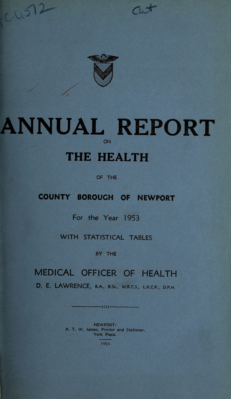 s' ANNUAL REPORT ON THE HEALTH OF THE COUNTY BOROUGH OF NEWPORT For the Year 1953 WITH STATISTICAL TABLES BY THE MEDICAL OFFICER OF HEALTH D. E. LAWRENCE, b.a., b.sc., m.r.c.s., l.r.cp.. d.p.h. NEWPORT: A. T. W. James, Printer and Stationer, York Place. 1954