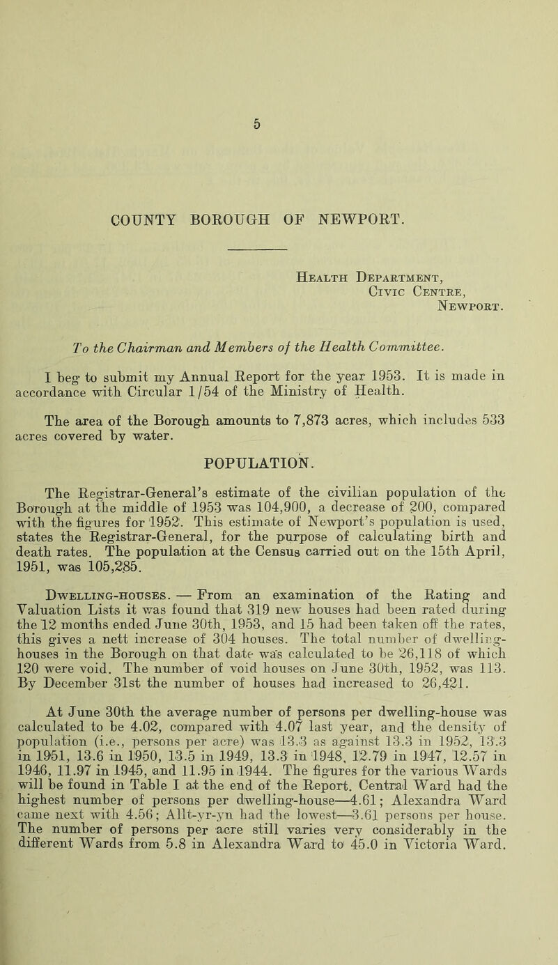 COUNTY BOROUGH OF NEWPORT. Health Department, Civic Centre, Newport. To the Chairman and Members of the Health Committee. I beg to submit my Annual Report for tbe year 1953. It is made in accordance with Circular 1/54 of tbe Ministry of Health. Tbe area of tbe Borougb amounts to 7,873 acres, wbicb includes 533 acres covered by water. POPULATION. Tbe Registrar-General’s estimate of tbe civilian population of tbe Borougb at tbe middle of 1953 was 104,900, a decrease of 200, compared with the figures for 1952. Tbis estimate of Newport’s population is used, states tbe Registrar-General, for tbe purpose of calculating birtb and death rates. The population at tbe Census carried out on tbe 15tb April, 1951, was 105,285. Dwelling-houses. — From an examination of tbe Rating and Valuation Lists it was found that 319 new bouses bad been rated during tbe 12 months ended June 30tb, 1953, and 15 bad been taken off tbe rates, tbis gives a nett increase of 304 bouses. Tbe total number of dwelling- houses in the Borougb on that date was calculated to be 26,118 of wbicb 120 were void. Tbe number of void bouses on June 30tb, 1952, was 113. By December 31st tbe number of bouses bad increased to 26,421. At June 30tb tbe average number of persons per dwelling-house was calculated to be 4.02, compared with 4.07 last year, and the density of population (i.e., persons per acre) was 13.3 as against 13.3 in 1952, 13.3 in 1951, 13.6 in 1950, 13.5 in 1949, 13.3 in 1948. 12.79 in 1947, 12.57 in 1946, 11.97 in 1945, and 11.95 in 1944. Tbe figures for tbe various Wards will be found in Table I at tbe end of tbe Report. Central Ward bad tbe highest number of persons per dwelling-house—^4.61; Alexandra Ward came next with 4.56; Allt-yr-yn bad tbe lowest—3.61 persons per house. The number of persons per acre still varies very considerably in tbe different Wards from 5.8 in Alexandra Ward to 45.0 in Victoria Ward.