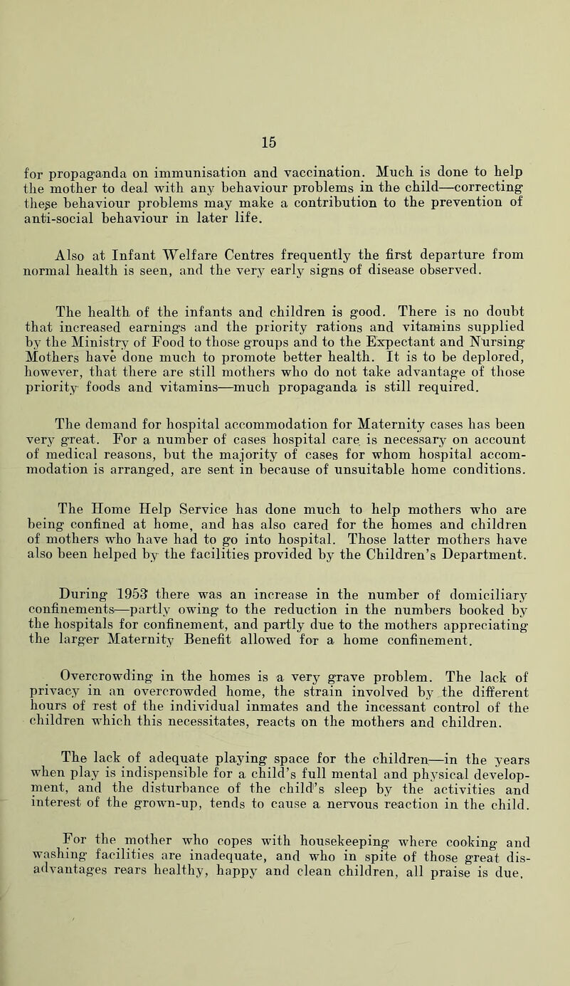 for propag^anda on immunisation and vaccination. Mucli is done to help the mother to deal with any behaviour problems in the child—correcting the^e behaviour problems may make a contribution to the prevention of anti-social behaviour in later life. Also at Infant Welfare Centres frequently the first departure from normal health is seen, and the very early signs of disease observed. The health of the infants and children is good. There is no doubt that increased earnings and the priority rations and vitamins supplied by the Ministry of Food to those groups and to the Expectant and Ntirsing Mothers have done much to promote better health. It is to be deplored, however, that there are still mothers who do not take advantage of tliose priority foods and vitamins—^much propaganda is still required. The demand for hospital accommodation for Maternity cases has been very gTeat. For a number of cases hospital care is necessary on account of medical reasons, but the majority of cases for whom hospital accom- modation is arranged, are sent in because of unsuitable home conditions. The Home Help Service has done much to help mothers who are being confined at home, and has also cared for the homes and children of mothers who have had to go into hospital. Those latter mothers have also been helped by the facilities provided by the Children’s Department. During 1953 there was an increase in the number of domiciliary confinements—partly owing to the reduction in the numbers booked by the hospitals for confinement, and partly due to the mothers appreciating the larger Maternity Benefit allowed for a home confinement. Overcrowding in the homes is a very grave problem. The lack of privacy in an overcrowded home, the strain involved by the different hours of rest of the individual inmates and the incessant control of the children which this necessitates, reacts on the mothers and children. The lack of adequate playing space for the children.—in the years when play is indispensible for a child’s full mental and physical develop- ment, and the disturbance of the child’s sleep by the activities and interest of the grown-up, tends to cause a nervous reaction in the child. For the_ mother who copes with housekeeping where cooking and washing facilities are inadequate, and who in spite of those great dis- advantages rears healthy, happy and clean children, all praise is due.