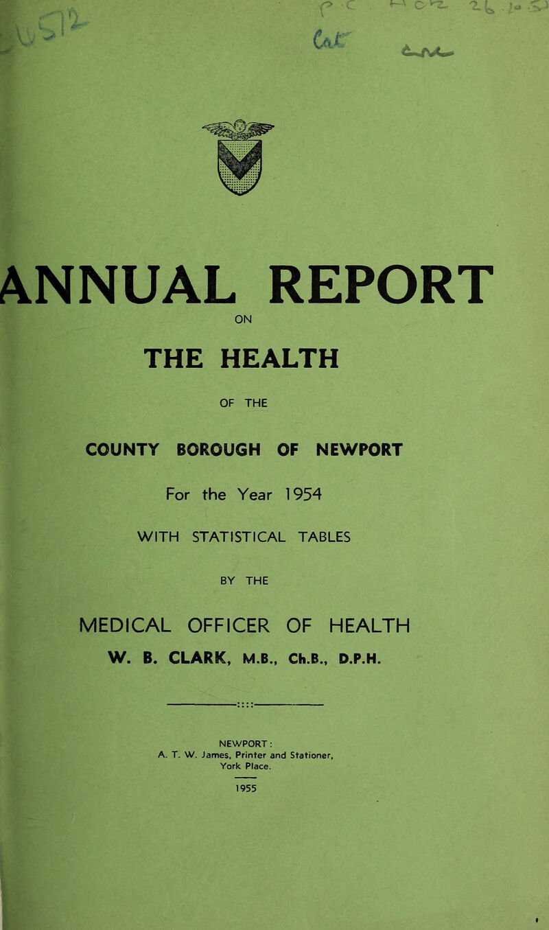 ANNUAL REPORT ON THE HEALTH OF THE COUNTY BOROUGH OF NEWPORT For the Year 1954 WITH STATISTICAL TABLES BY THE MEDICAL OFFICER OF HEALTH W. B. CLARK, M.B., Ch.B., D.P.H. NEWPORT: A. T. W. James, Printer and Stationer. York Place.