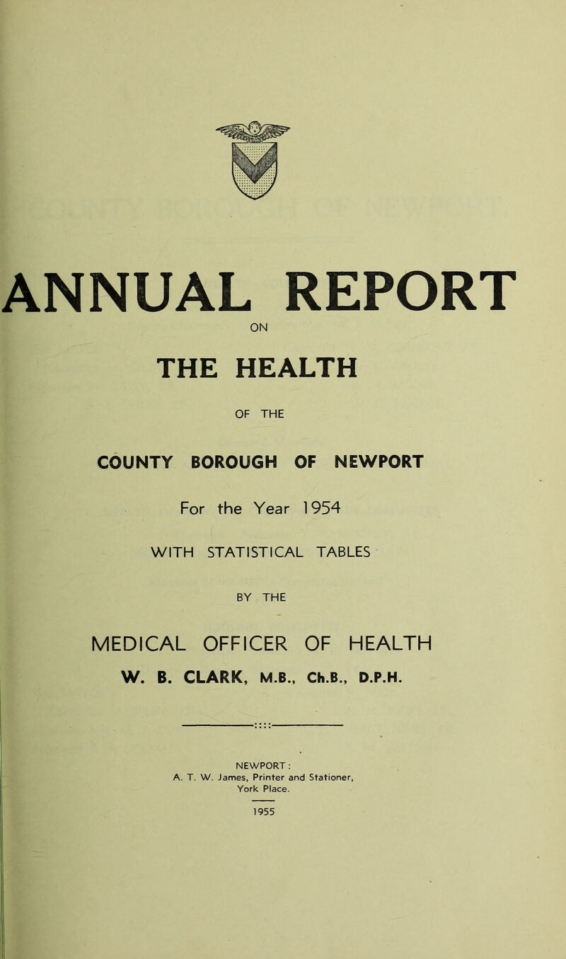 THE HEALTH OF THE COUNTY BOROUGH OF NEWPORT For the Year 1954 WITH STATISTICAL TABLES BY THE MEDICAL OFFICER OF HEALTH W. B. CLARK, M.B., Ch.B., D.P.H. NEWPORT : A. T. W. James, Printer and Stationer, York Place.