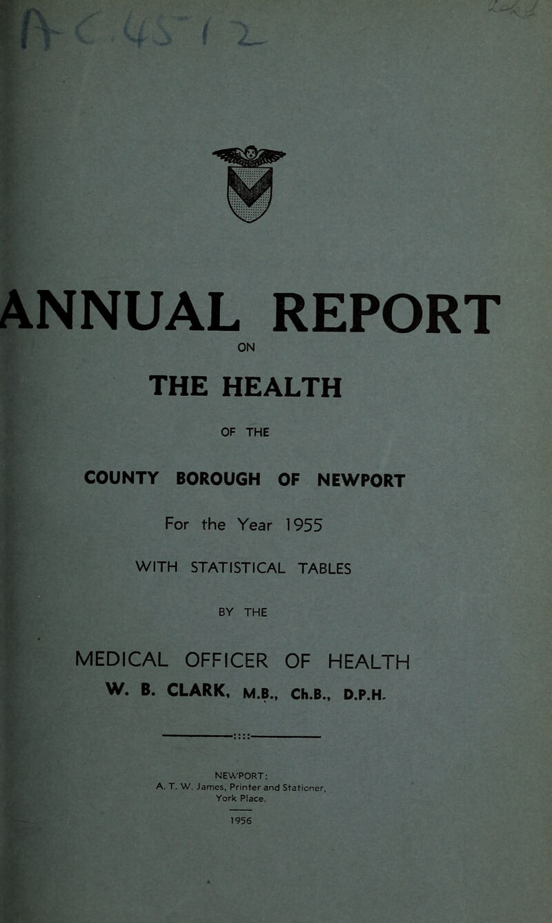 Z- _ ANNUAL REPORT ON THE HEALTH OF THE COUNTY BOROUGH OF NEWPORT For the Year 1955 WITH STATISTICAL TABLES BY THE MEDICAL OFFICER OF HEALTH W. B. CLARK. M.B., Ch.B., D.P.H. 1956