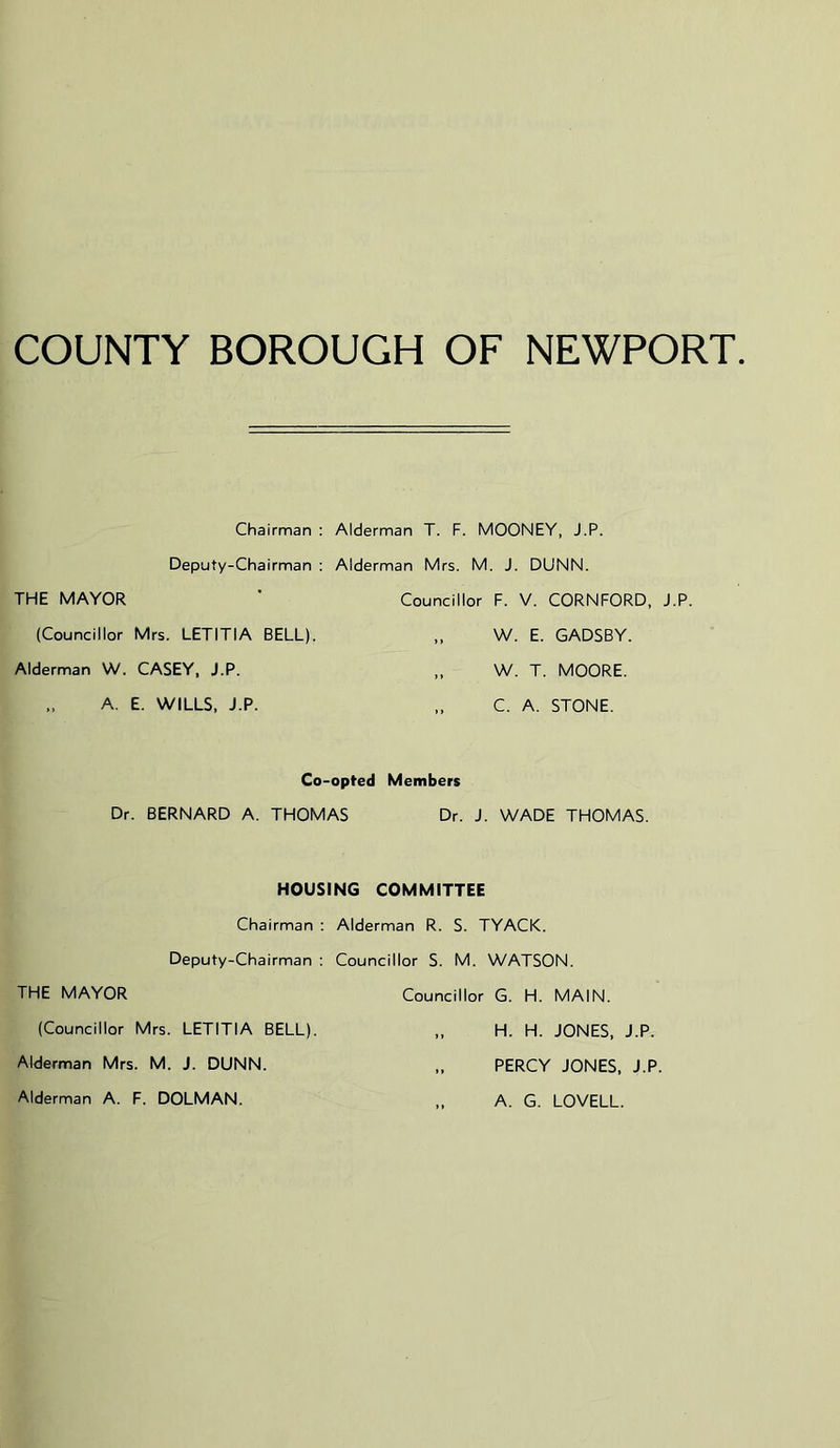 COUNTY BOROUGH OF NEWPORT Chairman : Deputy-Chairman : THE MAYOR (Councillor Mrs. LETITIA BELL). Alderman W. CASEY, J.P. „ A. E. WILLS, J.P. Alderman T. F. MOONEY. J.P. Alderman Mrs. M. J. DUNN. Councillor F. V. CORNFORD, J.P. „ W. E. GADSBY. „ W. T. MOORE. „ C. A. STONE. Co-opted Members Dr. BERNARD A. THOMAS Dr. J. WADE THOMAS. HOUSING COMMITTEE Chairman : Alderman R. S. TYACK. Deputy-Chairman : Councillor S. M. WATSON. THE MAYOR Councillor G. H. MAIN. (Councillor Mrs. LETITIA BELL). Alderman Mrs. M. J. DUNN. Alderman A. F. DOLMAN. H. H. JONES, J.P. PERCY JONES. J.P. A. G. LOVELL.