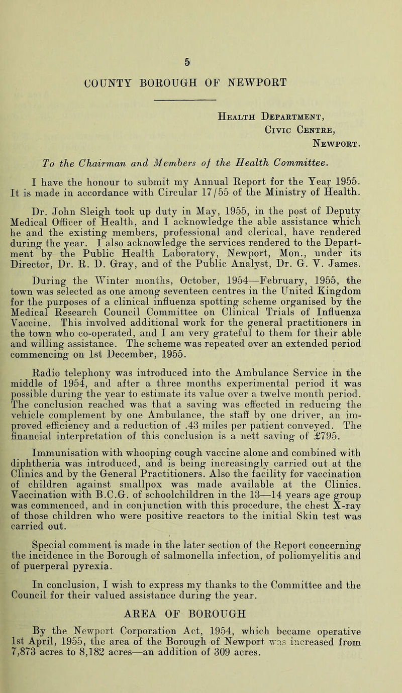 COUNTY BOROUGH OF NEWPORT Health Department, Civic Centre, Newport. To the Chairman and Members of the Health Committee. I have the honour to submit my Annual Report for the Year 1955. It is made in accordance with Circular 17/55 of the Ministry of Health. Dr. John Sleigh took up duty in May, 1955, in the post of Deputy Medical Officer of Health, and I acknowledge the able assistance which he and the existing members, professional and clerical, have rendered during the year. I also acknowledge the services rendered to the Depart- ment by the Public Health Laboratory, Newport, Mon., under its Director, Dr. R. D. Gray, and of the Public Analyst, Dr. G. V. James. During the Winter months, October, 1954—February, 1955, the town was selected as one among seventeen centres in the United Kingdom for the purposes of a clinical influenza spotting scheme organised by the Medical Research Council Committee on Clinical Trials of Influenza Vaccine. This involved additional work for the general practitioners in the town who co-operated, and I am very grateful to them for their able and willing assistance. The scheme was repeated over an extended period commencing on 1st December, 1955. Radio telephony was introduced into the Ambulance Service in the middle of 1954, and after a three months experimental period it was possible during the year to estimate its value over a twelve month period. The conclusion reached was that a saving was effected in reducing the vehicle complement by one Ambulance, the staff by one driver, an im- proved efficiency and a reduction of .43 miles per patient conveyed. The financial interpretation of this conclusion is a nett saving of £795. Immunisation with whooping cough vaccine alone and combined with diphtheria was introduced, and is being increasingly carried out at the Clinics and by the General Practitioners. Also the facility for vaccination of children against smallpox was made available at the Clinics. Vaccination with B.C.G. of schoolchildren in the 13—14 years age group was commenced, and in conjunction with this procedure, the chest X-ray of those children who were positive reactors to the initial Skin test was carried out. Special comment is made in the later section of the Report concerning the incidence in the Borough of salmonella infection, of poliomyelitis and of puerperal pyrexia. In conclusion, I wish to express my thanks to the Committee and the Council for their valued assistance during the year. AREA OF BOROUGH By the Newport Corporation Act, 1954, which became operative 1st April, 1955, the area of the Borough of Newport was increased from 7,873 acres to 8,182 acres—an addition of 309 acres.