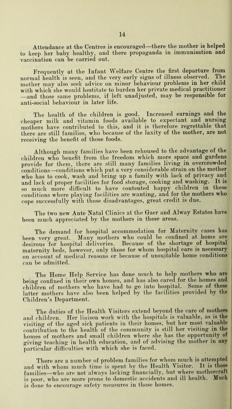 Attendance at the Centres is encouraged—there the mother is helped to keep her baby healthy, and there propaganda in immunisation and vaccination can be carried out. Frequently at the Infant Welfare Centre the first departure from normal health’is seen, and the very early signs of illness observed. The mother may also seek advice on minor behaviour problems in her child with which she would hestitate to burden her private medical practitioner —and those same problems, if left unadjusted, may be responsible for anti-social behaviour in later life. The health of the children is good. Increased earnings and the cheaper milk and vitamin foods available to expectant and nursing mothers have contributed to this, and it is therefore regrettable that there are still families, who because of the laxity of the mother, are not receiving the benefit of those foods. Although many families have been rehoused to the advantage of the children who benefit from the freedom which more space and gardens provide for them, there are still many families living in overcrowded conditions—conditions which put a very considerable strain on the mother who has to cook, wash and bring up a family with lack of privacy and and lack of proper facilities for food storage, cooking and washing. It is so much more difficult to have contented happy children in these conditions where playing facilities are wanting, and for the mothers who cope successfully with those disadvantages, great credit is due. The two new Ante Natal Clinics at the Gaer and Alway Estates have been much appreciated by the mothers in these areas. The demand for hospital accommodation for Maternity cases has been very great. Many mothers who could be confined at home are desirous for hospital deliveries. Because of the shortage of hospital maternity beds, however, only those for whom hospital care is necessary on account of medical reasons or because of unsuitable home conditions can be admitted. The Home Help Service has done much to help mothers who are being confined in their own homes, and has also cared for the homes and children of mothers who have had to go into hospital. Some of these latter mothers have also been helped by the facilities provided by the Children’s Department. The duties of the Health Visitors extend beyond the care of mothers and children. Her liaison work with the hospitals is valuable, as is the visiting of the aged sick patients in their homes, but her most valuable contribution to the health of the community is still her visiting in the homes of mothers and small children where she has the opportunity of giving teaching in health education, and of advising the mother in any particular difficulties with which she is faced. There are a number of problem families for whom much is attempted and with whom much time is spent by the Health Visitor. It is those families—who are not always lacking financially, but where mothercraft is poor, who are more prone to domestic accidents and ill health. Much is done to encourage safety measures in those homes.