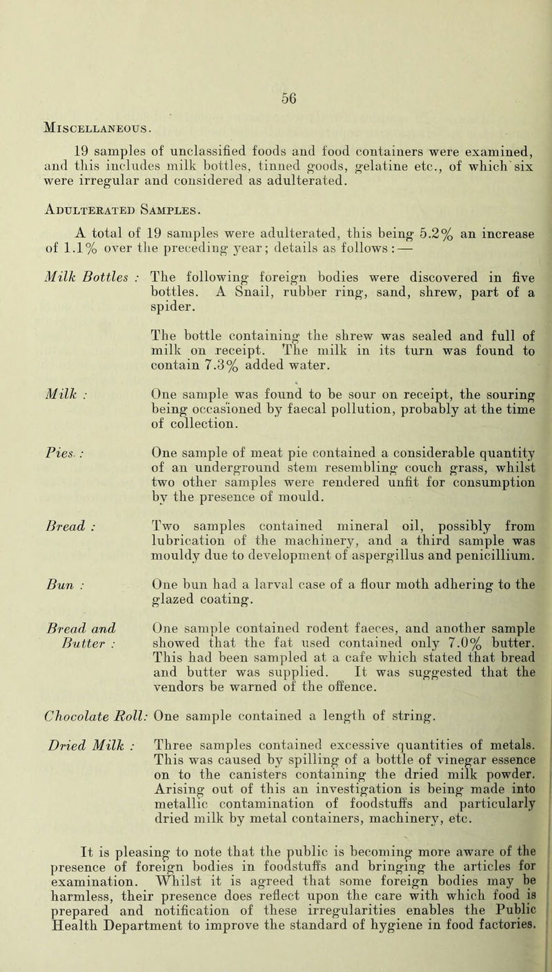 Miscellaneous. 19 samples of unclassified foods and food containers were examined, and this includes milk bottles, tinned goods, gelatine etc., of which'six were irregular and considered as adulterated. Adulterated Samples. A total of 19 samples were adulterated, this being 5.2% an increase of 1.1% over the preceding j'ear; details as follows : — Milk Bottles : The following foreign bodies were discovered in five bottles. A Snail, rubber ring, sand, shrew, part of a spider. The bottle containing the shrew was sealed and full of milk on receipt. The milk in its turn was found to contain 7.3% added water. Milk : One sample was found to be sour on receipt, the souring being occasioned by faecal pollution, probably at the time of collection. Pies : Bread : Bun : Bread, and Butter : One sample of meat pie contained a considerable quantity of an underground stem resembling couch grass, whilst two other samples were rendered unfit for consumption by the presence of mould. Two samples contained mineral oil, possibly from lubrication of the machinery, and a third sample was mouldy due to development of aspergillus and penicillium. One bun had a larval case of a flour moth adhering to the glazed coating. One sample contained rodent faeces, and another sample showed that the fat used contained only 7.0% butter. This had been sampled at a cafe which stated that bread and butter was supplied. It was suggested that the vendors be warned of the offence. Chocolate Roll: One sample contained a length of string. Dried Milk : Three samples contained excessive quantities of metals. This was caused by spilling of a bottle of vinegar essence on to the canisters containing the dried milk powder. Arising out of this an investigation is being made into metallic contamination of foodstuffs and particularly dried milk by metal containers, machinery, etc. It is pleasing to note that the public is becoming more aware of the presence of foreign bodies in foodstuffs and bringing the articles for examination. Whilst it is agreed that some foreign bodies may be harmless, their presence does reflect upon the care with which food is prepared and notification of these irregularities enables the Public Health Department to improve the standard of hygiene in food factories.