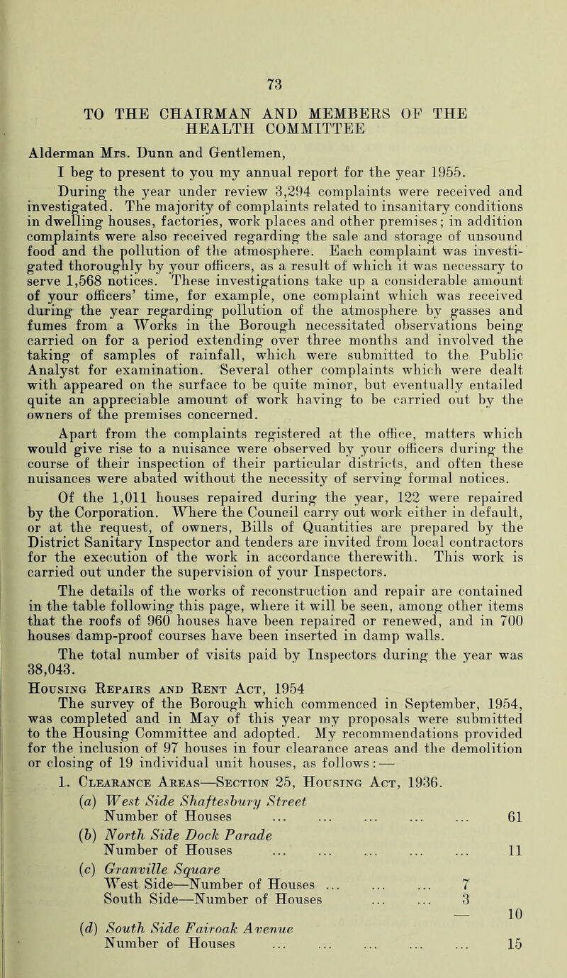 TO THE CHAIRMAN AND MEMBERS OP THE HEALTH COMMITTEE Alderman Mrs. Dnnn and Gentlemen, I beg to present to you my annual report for tbe year 1955. During the year under review 3,294 complaints were received and investigated. The majority of complaints related to insanitary conditions in dwelling houses, factories, work places and other premises; in addition complaints were also received regarding the sale and storage of unsound food and the pollution of the atmosphere. Each complaint was investi- gated thoroughly by your officers, as a result of which it was necessary to serve 1,568 notices. These investigations take up a considerable amount of your officers’ time, for example, one complaint which was received during the year regarding pollution of the atmosphere by gasses and fumes from a Works in the Borough necessitated observations being carried on for a period extending over three months and involved the taking of samples of rainfall, which were submitted to the Public Analyst for examination. Several other complaints which were dealt with appeared on the surface to be quite minor, but eventually entailed quite an appreciable amount of work having to be carried out by the owners of the premises concerned. Apart from the complaints registered at the office, matters which would give rise to a nuisance were observed by your officers during the course of their inspection of their particular districts, and often these nuisances were abated without the necessity of serving formal notices. Of the 1,011 houses repaired during the year, 122 were repaired by the Corporation. Where the Council carry out work either in default, or at the request, of owners. Bills of Quantities are prepared by the District Sanitary Inspector and tenders are invited from local contractors for the execution of the work in accordance therewith. This work is carried out under the supervision of your Inspectors. The details of the works of reconstruction and repair are contained in the table following this page, where it will be seen, among other items that the roofs of 960 houses have been repaired or renewed, and in 700 houses damp-proof courses have been inserted in damp walls. The total number of visits paid by Inspectors during the year was 38,043. Housing Repairs and Rent Act, 1954 The survey of the Borough which commenced in September, 1954, was completed and in May of this year my proposals were submittecl to the Housing Committee and adopted. My recommendations provided for the inclusion of 97 houses in four clearance areas and the demolition or closing of 19 individual unit houses, as follows: — 1. Clearance Areas—Section 25, Housing Act, 1936. (a) West Side Shaftesbury Street Number of Houses 61 (h) North Side Doch Parade Number of Houses 11 (c) Granville Square West Side—Number of Houses ... 7 South Side—Number of Houses 3 — 10 [d) South Side Fair oak Avenue Number of Houses 15