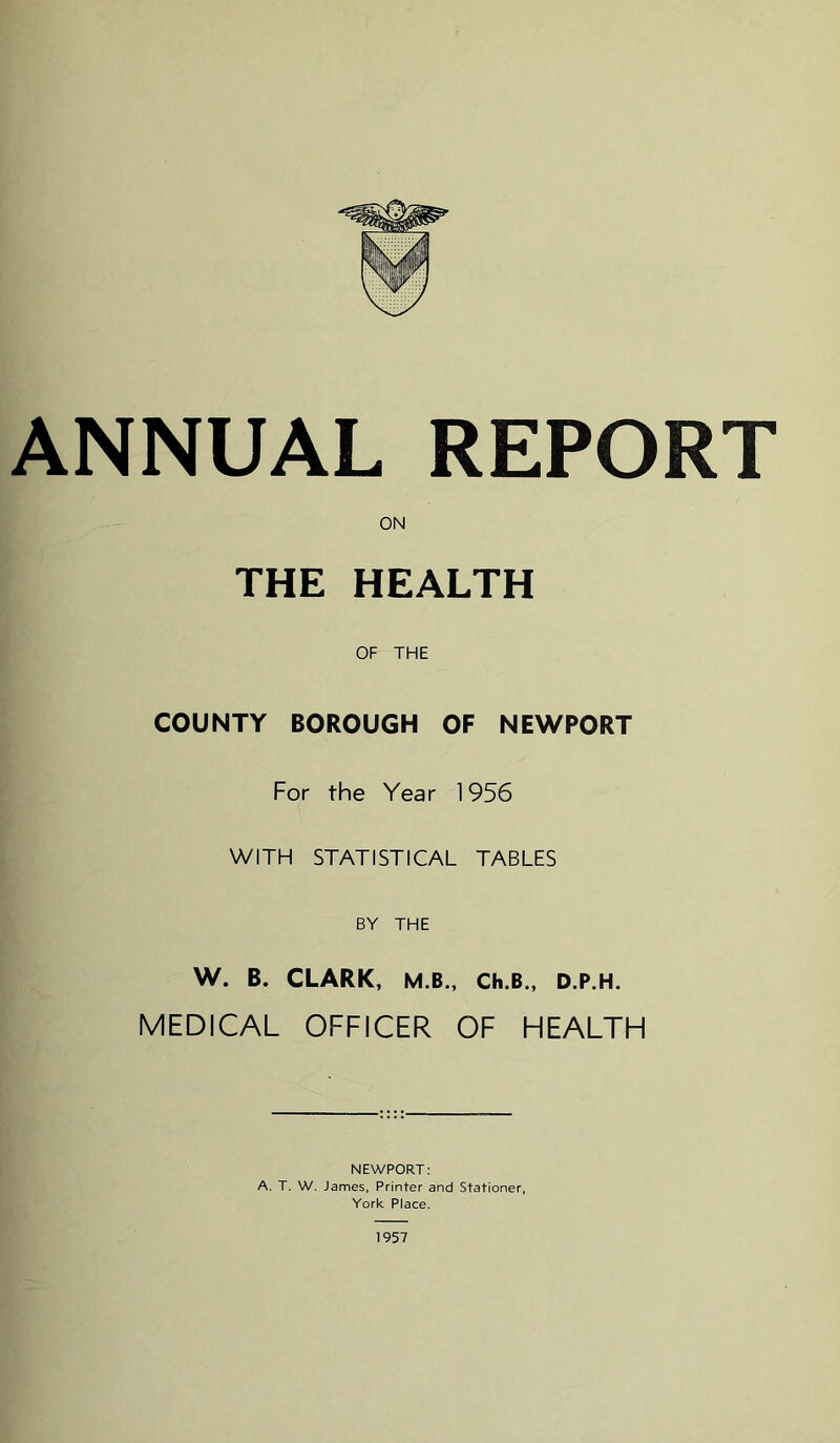 ANNUAL REPORT ON THE HEALTH OF THE COUNTY BOROUGH OF NEWPORT For the Year 1956 WITH STATISTICAL TABLES BY THE W. B. CLARK, M.B., Ch.B., D.P.H. MEDICAL OFFICER OF HEALTH NEWPORT: A. T. W. James, Printer and Stationer, York Place. 1957