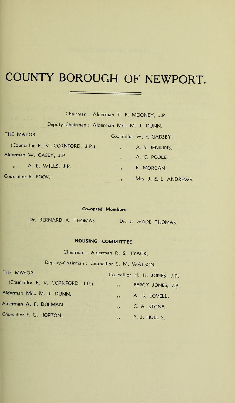 COUNTY BOROUGH OF NEWPORT Chairman : Alderman T. F. MOONEY, J.P. Deputy-Chairman : Alderman Mrs. M. J. DUNN. THE MAYOR Councillor W, E. GADSBY. (Councillor F. V. CORNFORD, J.P.) Alderman W. CASEY, J.P. „ A. E. WILLS, J.P. Councillor R. POOK. A. S. JENKINS. A. C. POOLE. R. MORGAN. Mrs. J. E. L. ANDREWS. Co-opted Members Dr. BERNARD A. THOMAS Dr. J. WADE THOMAS. HOUSING COMMITTEE Chairman : Alderman R. S. TYACK. Deputy-Chairman ; Councillor S. M. WATSON. THE MAYOR (Councillor F. V. CORNFORD, J.P.) Alderman Mrs. M. J. DUNN. Alderman A. F. DOLMAN. Councillor F. G. HOPTON. Councillor H. H. JONES, J.P. PERCY JONES, J.P. „ A. G. LOVELL. C. A. STONE. R. J. HOLLIS.