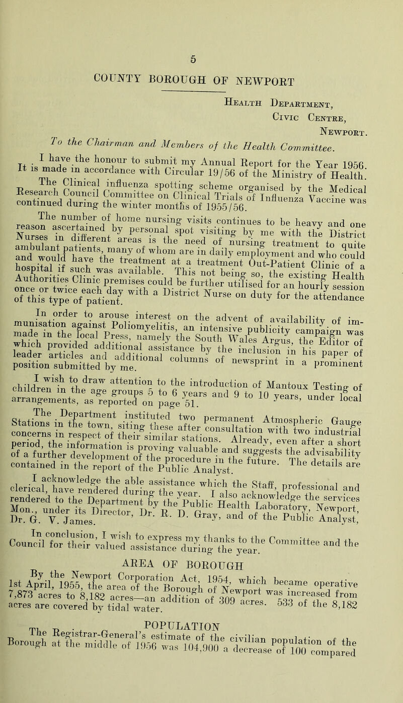COUNTY BOROUGH OF NEWPORT Health Department, Civic Centre, Newport. To the Chairman and Members of the Health Committee. I have the honour to submit my Annual Report for the Year 1966 It IS made in accordance with Circular 19/56 of the Ministry of Health.' Clinical influenza spotting scheme organised by the Medical Reseaich Council Committee on Clinical Trials of Influeni Vaccine was continued during the winter months of 1955/56. The number of home nursing visits continues to be heavv and oup reason ascertained by personal spot visiting by me with the District Nurses in diflerent areas is the'^need of Cursing trlatment tf on to an? wn^lrf emplovment and who cVld hosnilaTu a treatmint Out-Patient Clinic of a A +L available. This not being so, the existino- Health Authorities Clinic premises could be further utilised for an hourlv ressi^ contained in the report of the pfiblic Analyst. clerilarwSer*eAlu/L“1w •'<■><1 rendered to the Department bv th/pnhl'^ services C...5 -I n. AREA OF BOROUGH 1st Aphm9i^*Tirbe‘;°irtht Bh^*i prs acres to 8 182 acres-aa additZ of 3^raCTiYl3?iUre‘'8Ys9 acres are covered by tidal water. TP p . , ^ , POPULATION o.8h of the Borouffh decrease of lOU compared