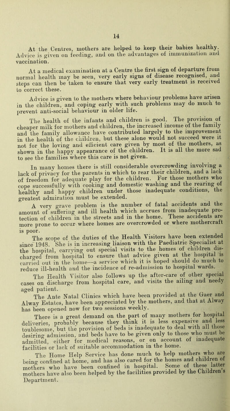 At the Centres, mothers are helped to keep their babies healthy. Advice is given on feeding, and on the advantages of imniunization and vaccination. At a medical examination at a Centre the first sign of departure from normal health may be seen, very early signs of disease recognised, and steps can then be taken to ensure that very early treatment is received to correct these. Advice is given to the mothers where behaviour problems have arisen in the children, and coping early with such problems may do much to prevent anti-social behaviour in older life. The health of the infants and children is good. The provision of cheaper milk for mothers and children, the increased income of the family and the family allowance have contributed largely to the improvement in the health of the children, but these alone would not succeed were it not for the loving and efficient care given by most of the mothers, as shown in the happy appearance of the children. It is all the more sad to see the families where this care is not given. In many homes there is still considerable overcrowding involving a lack of privacy for the parents in which to rear their children, and a lack of freedom for adequate play for the children. For those mothers who cope successfully with cooking and domestic washing and the rearing of healthy and happy children under those inadequate conditions, the greatest admiration must be extended. A very grave problem is the number of fatal accidents and the amount of suffering and ill health which accrues from inadequate pro- tection of children in the streets and in the home. These accidents are more prone to occur where homes are overcrowded or where mothercraft is poor. The scope of the duties of the Health Visitors have been extended since” 1948. She is in increasing liaison with the Paediatric Specialist at the hospital, carrving out special visits to the homes of children dis- charged from hospital to ensure that advice given at the hospital is carried out in the home—a service which it is hoped should do miicli to reduce ill-health and the incidence of re-admission to hospital wards. The Health Visitor also follows up the after-care of other special cases on discharge from hospital care, and visits the ailing and needy aged patient. The Ante Natal Clinics which have been provided at the Gfaer and Alway Estates, have been appreciated by the mothers, and that at Alway has been opened now for two sessions weekly. There is a great demand on the part of many mothers for hospital deliveries, probably because they think it is less expensive and less toublesome, but the provision of beds is inadequate to deal with all those desiring admission, and beds have to be given only to those who must be admitted, either for medical reasons, or on account of inadequate facilities or lack of suitable accommodation in the home. The Home Help Service has done much to help mothers who are being confined at home, and has also cared for the homes and children of mothers who have been confined in hospital. Some of these latter mothers have also been helped by the facilities provided by the Children s Department.