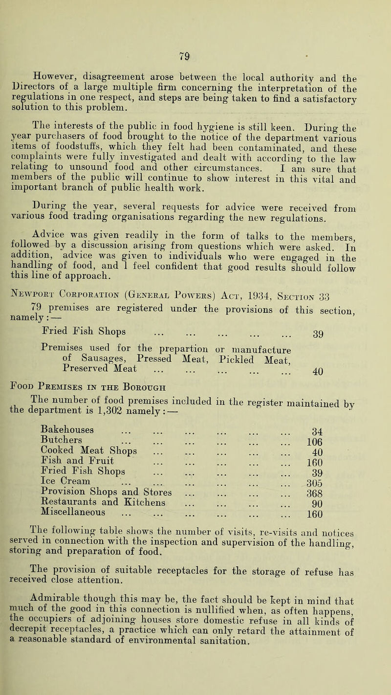However, disagreement arose between the local authority and the Directors of a large multiple firm concerning the interpretation of the regulations in one respect, and steps are being taken to find a satisfactory solution to this problem. The interests of the public in food hygiene is still keen. During the year purchasers of food brought to the notice of the department various items of foodstuffs, which they felt had been contaminated, and these complaints were fully investigated and dealt with according to the law relating to unsound food and other circumstances. I am sure that members of the public will continue to show' interest in this vital and important branch of public health work. During the year, several requests for advice were received from various food trading organisations regarding the new regulations. Advice was given readily in the form of talks to the members, followed by a discussion arising from questions which were asked. In addition, advice was given to individuals who were engaged in the handling of food, and 1 feel confident that good results should follow this line of approach. Newport Corporation (General Powers) Act, 1934, Section 33 79 premises are registered under the provisions of this section namely:— ’ Fried Fish Shops 39 Premises used for the prepartion or manufacture of Sausages, Pressed Meat, Pickled Meat, Preserved Meat ... ... ... ... 49 Food Premises in the Borough The number of food premises included in the register maintained bv the department is 1,302 namely:— • Bakehouses ... ... ... ... ... ... 34 Butchers ... ... ... ... ... ... qo6 Cooked Meat Shops ... ... ... ... ... 40 Fish and Fruit 100 Fried Fish Shops 39 Ice Cream ... ... ... ... ... 395 Provision Shops and Stores 308 Restaurants and Kitchens ... ... ... ... 90 Miscellaneous ... ... ... ... ... ... 109 The following table shows the number of visits, re-visits and notices served in connection with the inspection and supervision of the handling, storing and preparation of food. The provision of suitable receptacles for the storage of refuse has received close attention. Admirable though this may be, the fact should be kept in mind that inucli of the good in this connection is nullified when, as often happens, the occupiers of adjoining houses store domestic refuse in all kinds of decrepit receptacles, a practice which can only retard the attainment of a reasonable standard of environmental sanitation.