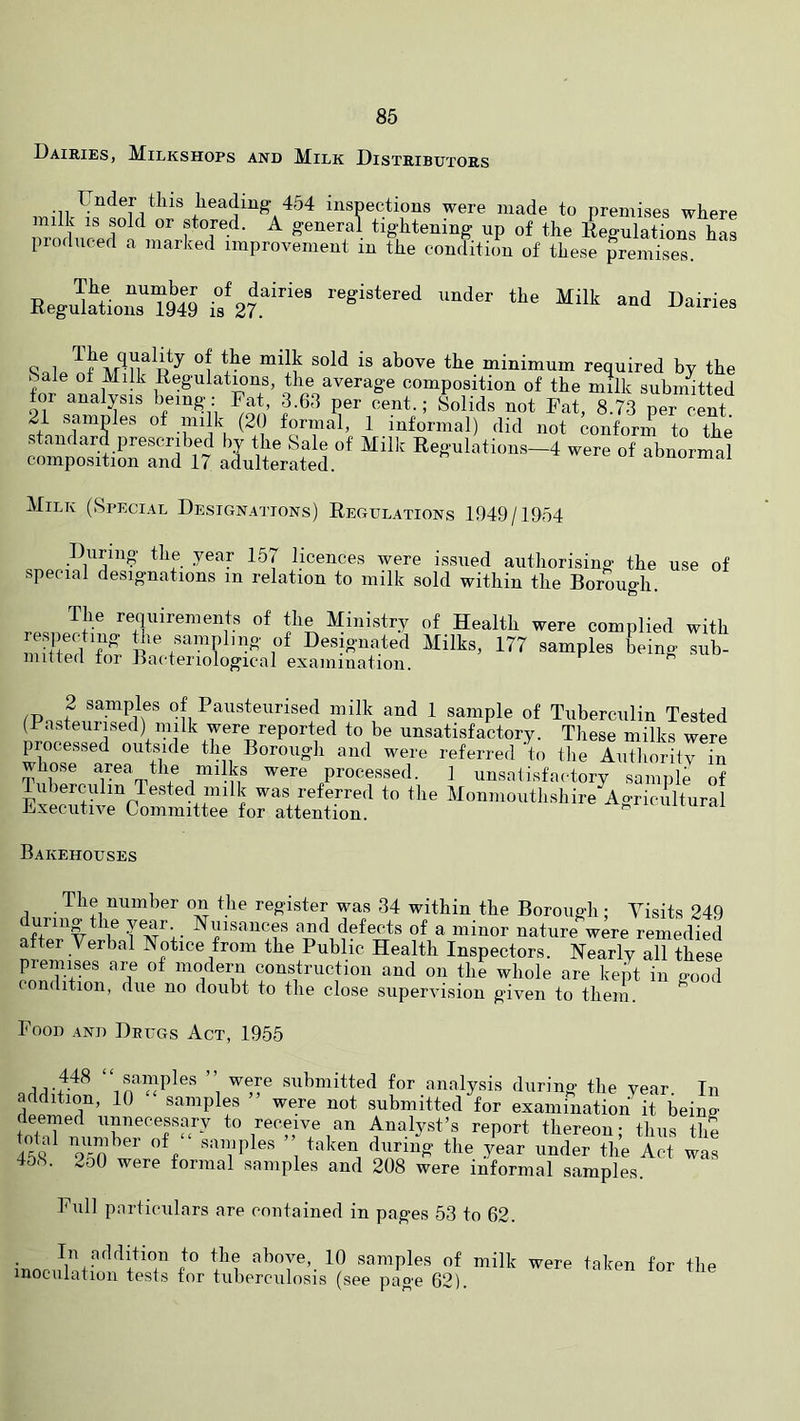 Dairies, Milkshops and Milk Distributors ,v„-n inspections were made to premises where milk IS sold or stored. A general tightening up of the Regulations has produced a marked improvement in the condition of these premises. Regukrior9« Snip minimum required by the Sale of Milk Regulations, the average composition of the milk submitted for analysis bemg: Fat 3.63 per cent.; Solids not Fat, 8.73 per cent. 21 samples of .milk (20 formal, 1 informal) did not conform to the s am ard prescribed by the Sale of Milk Regulations—4 were of abnormal composition and 17 adulterated. normal Milk (Special Designations) Regulations 1949/1954 During the year 157 licences were issued authorising the use of special designations in relation to milk sold within the Borough. T.p.npm- Ministry of Health were complied with mSprI tT of Designated Milks, 177 samples being sub- iiiittefi tor jjai'teriological exainiuation. 2 samples of Pausteurised milk and 1 sample of Tuberculin Tested (Pasteurised) milk were reported to be unsatisfactory. These milks were processed outside the Borough and were referred to tlie Authority in whose area the milks were processed. 1 unsatisfactory sample of Tuberculin Tested milk was referred to the Monmouthshire Agriciiltural Executive Committee for attention. i' ouurai Bakehouses The number on the register was 34 within the Borough; Visits 249 during the year Nuisances and defects of a minor nature were remedied after Verbal Notice from the Public Health Inspectors. Nearly all these premises are of modern construction and on the whole are kept in ffood condition, due no doubt to the close supervision given to them. Food and Drugs Act, 1955 samples were submitted for analysis durino- the vear Tn addition, 10 “ samples ” were not submitted ^for examinafiL^R beinS deemed unnecessary to receive an Analyst’s report thereon; thus tim 45S samples taken during the year under the Act was 46S. 2o0 were formal samples and 208 were informal samples. Full particulars are contained in pages 53 to 62. In addition to the above, 10 samples of milk were taken for the inoculation tests for tuberculosis (see page 62).