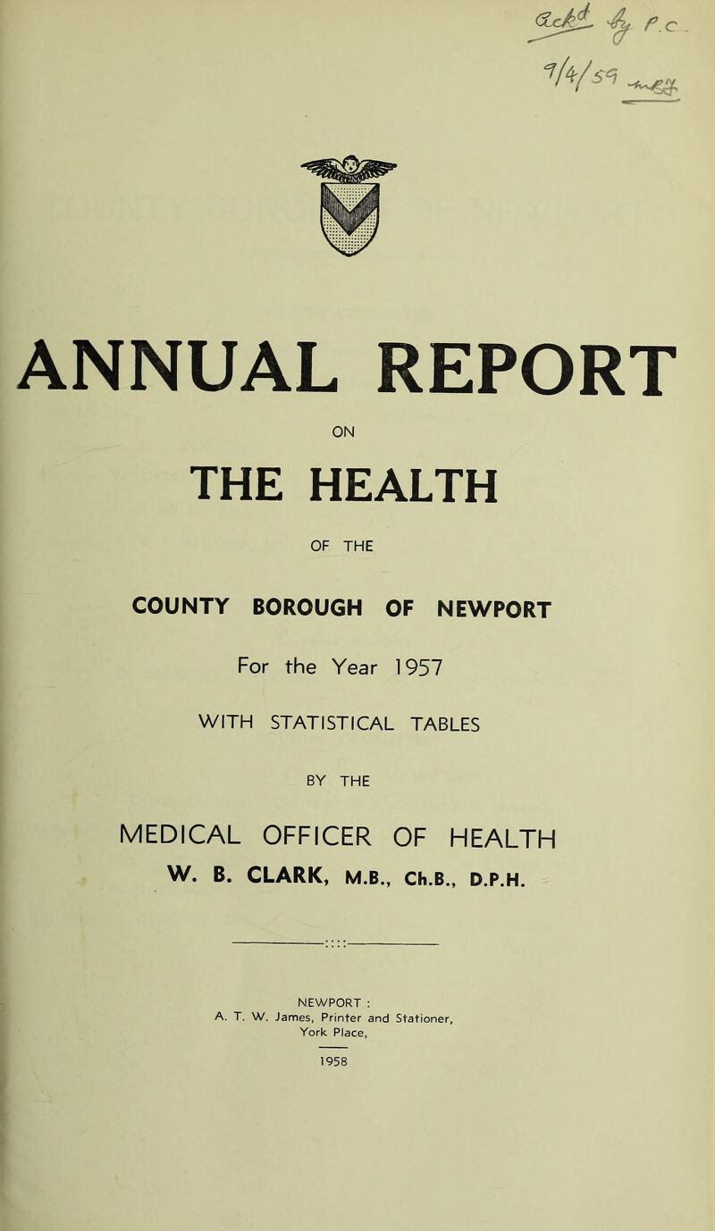 r.c . t ANNUAL REPORT ON THE HEALTH OF THE COUNTY BOROUGH OF NEWPORT For the Year 1957 WITH STATISTICAL TABLES BY THE MEDICAL OFFICER OF HEALTH W. B. CLARK, M.B.. Ch.B., D.P.H. NEWPORT : A. T. W. James, Printer and Stationer, York Place, 1958