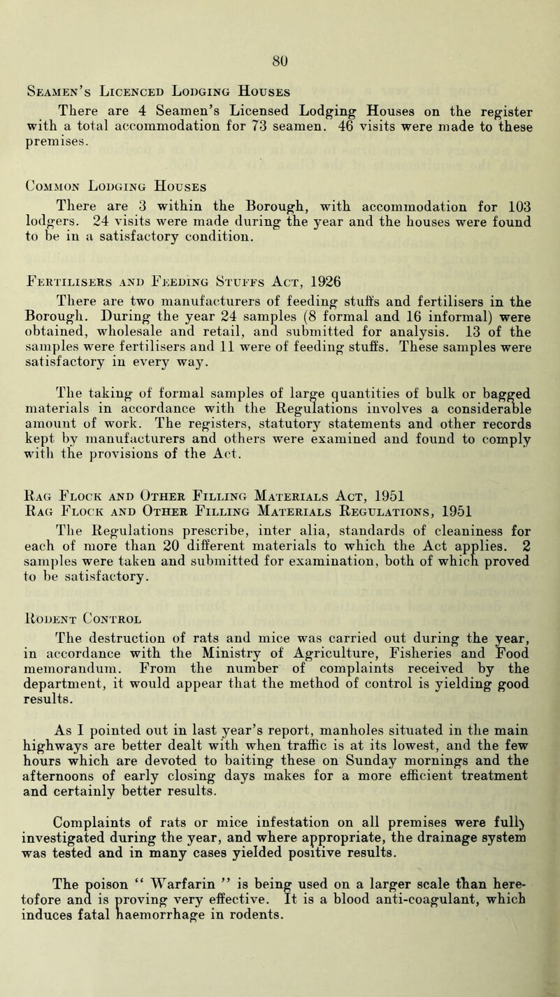 8U Seamen’s Licenced Lodging Houses There are 4 Seamen’s Licensed Lodging Houses on the register with a total accommodation for 73 seamen. 46 visits were made to these premises. Common Lodging Houses There are 3 within the Borough, with accommodation for 103 lodgers. 24 visits were made during the year and the houses were found to be in a satisfactory condition. Fertilisers and Feeding Stuees Act, 1926 There are two manufacturers of feeding stuffs and fertilisers in the Borough. During the year 24 samples (8 formal and 16 informal) were obtained, wholesale and retail, and submitted for analysis. 13 of the samples were fertilisers and 11 were of feeding stuffs. These samples were satisfactory in every way. The taking of formal samples of large quantities of bulk or bagged materials in accordance with the Regulations involves a considerable amount of work. The registers, statutory statements and other records kept by manufacturers and others were examined and found to comply with the provisions of the Act. Rag Flock and Other Filling Materials Act, 1951 Rag Flock and Other Filling Materials Regulations, 1951 The Regulations prescribe, inter alia, standards of cleaniness for each of more than 20 different materials to which the Act applies. 2 samples were taken and submitted for examination, both of which proved to be satisfactory. Rodent Control The destruction of rats and mice was carried out during the year, in accordance with the Ministry of Agriculture, Fisheries and Food memorandum. From the number of complaints received by the department, it would appear that the method of control is yielding good results. As I pointed out in last year’s report, manholes situated in the main highways are better dealt with when traffic is at its lowest, and the few hours which are devoted to baiting these on Sunday mornings and the afternoons of early closing days makes for a more efficient treatment and certainly better results. Complaints of rats or mice infestation on all premises were full) investigated during the year, and where appropriate, the drainage system was tested and in many cases yielded positive results. The poison “ Warfarin ” is being used on a larger scale than here- tofore and is proving very effective. It is a blood anti-coagulant, which induces fatal naemorrhage in rodents.