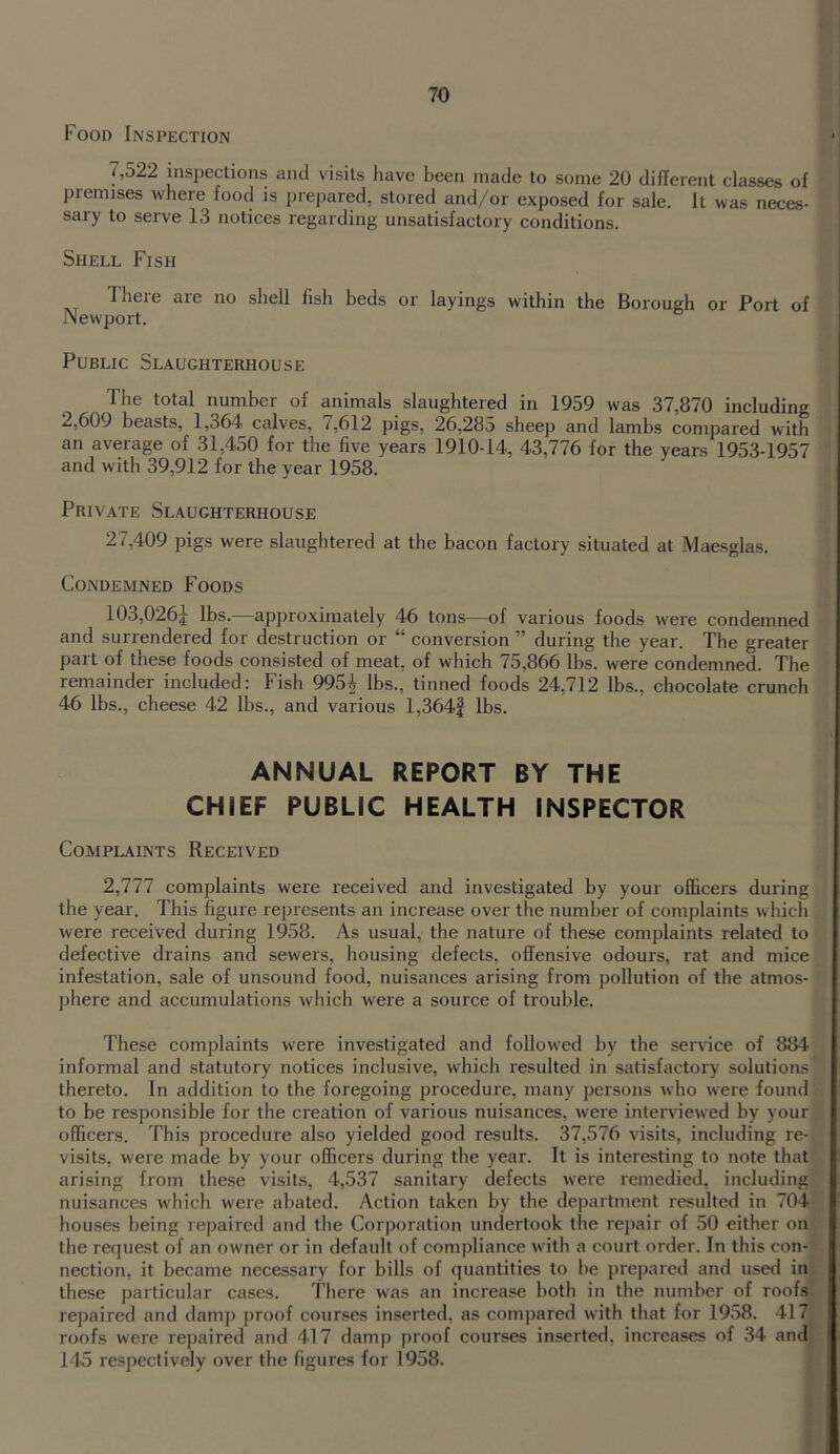 Food Inspection 7,522 inspections and visits have been made to some 20 different classes of premises where food is jirepared, stored and/or exposed for sale. It was neces- sary to serve 13 notices regarding unsatisfactory conditions. Shell Fish There aie no shell fish beds or layings within the Borough or Port of Newport. Public Slaughterhouse The total number of animals slaughtered in 1959 was 37,870 including 2,609 beasts, 1,364 calves, 7,612 pigs, 26,285 sheep and lambs compared with an average of 31,450 for the five years 1910-14, 43,776 for the years 1953-1957 and with 39,912 for the year 1958. Private Slaughterhouse 27,409 pigs were slaughtered at the bacon factory situated at Maesglas. Condemned Foods 103,0264 ^bs. approximately 46 tons—of various foods were condemned and surrendered for destruction or “ conversion ” during the year. The greater part of these foods consisted of meat, of which 75,866 lbs. were condemned. The remainder included: Fish 995^ lbs., tinned foods 24,712 lbs., chocolate crunch 46 lbs., cheese 42 lbs., and various l,364f lbs. ANNUAL REPORT BY THE CHIEF PUBLIC HEALTH INSPECTOR Complaints Received 2,777 complaints were received and investigated by your officers during the year. This figure represents an increase over the number of complaints which were received during 1958. As usual, the nature of these complaints related to defective drains and sewers, housing defects, offensive odours, rat and mice infestation, sale of unsound food, nuisances arising from pollution of the atmos- phere and accumulations which were a source of trouble. These complaints were investigated and followed by the service of 884 informal and statutory notices inclusive, which resulted in satisfactory solutions thereto. In addition to the foregoing procedure, many persons who were found to be responsible for the creation of various nuisances, were interviewed by your officers. This procedure also yielded good results. 37,576 visits, including re- visits, were made by your officers during the year. It is interesting to note that arising from these visits, 4,537 sanitary defects were remedied, including nuisances which were abated. Action taken by the department resulted in 704 houses being repaired and the Corporation undertook the repair of 50 either on the request of an owner or in default of compliance with a court order. In this con- nection, it became necessary for bills of quantities to be prepared and used in these particular cases. There was an increase both in the number of roofs repaired and damp proof courses inserted, as compared with that for 1958. 417 roofs were repaired and 417 damp proof courses inserted, increases of 34 and 145 respectively over the figures for 1958.