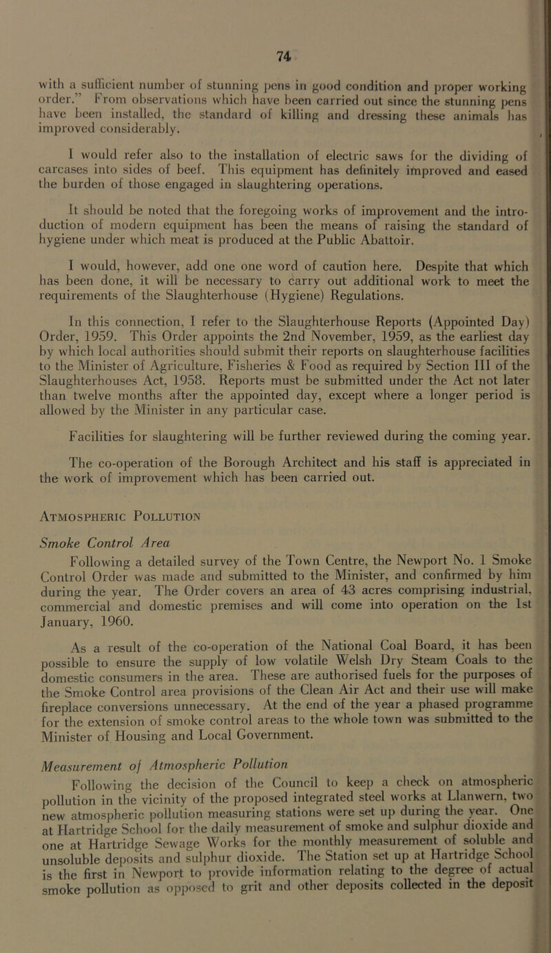 with a sufllcicnl number of stunning pens in good condition and proper working order.” From observations which have been carried out since the stunning pens liave been installed, the standard of killing and dressing these animals has improved considerably. 1 would refer also to the installation of electric saws for the dividing of carcases into sides of beef. This equipment has definitely improved and eased the burden of those engaged in slaughtering operations. It should be noted that the foregoing works of improvement and the intro- duction of modern equipment has been the means of raising the standard of hygiene under which meat is produced at the Public Abattoir. I would, however, add one one word of caution here. Despite that which has been done, it will be necessary to carry out additional work to meet the requirements of the Slaughterhouse (Hygiene) Regulations. In this connection, I refer to the Slaughterhouse Reports (Appointed Day) Order, 19.59. This Order appoints the 2nd November, 1959, as the earliest day by which local authorities should submit their reports on slaughterhouse facilities to the Minister of Agriculture, Fisheries & Food as required by Section III of the Slaughterhouses Act, 1958. Reports must be submitted under the Act not later than twelve months after the appointed day, except where a longer period is allowed by the Minister in any particular case. Facilities for slaughtering will be further reviewed during the coming year. The co-operation of the Borough Architect and his staff is appreciated in the work of improvement which has been carried out. Atmospheric Pollution Smoke Control Area Following a detailed survey of the Town Centre, the Newport No. 1 Smoke Control Order was made and submitted to the Minister, and confirmed by him during the year. The Order covers an area of 43 acres comprising industrial, commercial and domestic premises and will come into operation on the 1st January, 1960. As a result of the co-operation of the National Coal Board, it has been possible to ensure the supply of low volatile Welsh Dry Steam Coals to the domestic consumers in the area. These are authorised fuels for the purposes of the Smoke Control area provisions of the Clean Air Act and their use will make fireplace conversions unnecessary. At the end of the year a phased programme for the extension of smoke control areas to the whole town was submitted to the Minister of Housing and Local Government. Measurement of Atmospheric Pollution Following the decision of the Council to keep a check on atmospheric pollution in the vicinity of the proposed integrated steel works at Llanwern, two new atmospheric pollution measuring stations weie set up during tlie year. at Hartridge School for the daily measurement of smoke and sulphur dioxide and one at Hartridge Sewage Works for the monthly measurement of soluble and unsoluble deposits and sulphur dioxide. The Station set up at Hartridge School is the first in Newport to provide information relating to the degree of actual smoke pollution as opposed to grit and other deposits collected in the deposit t