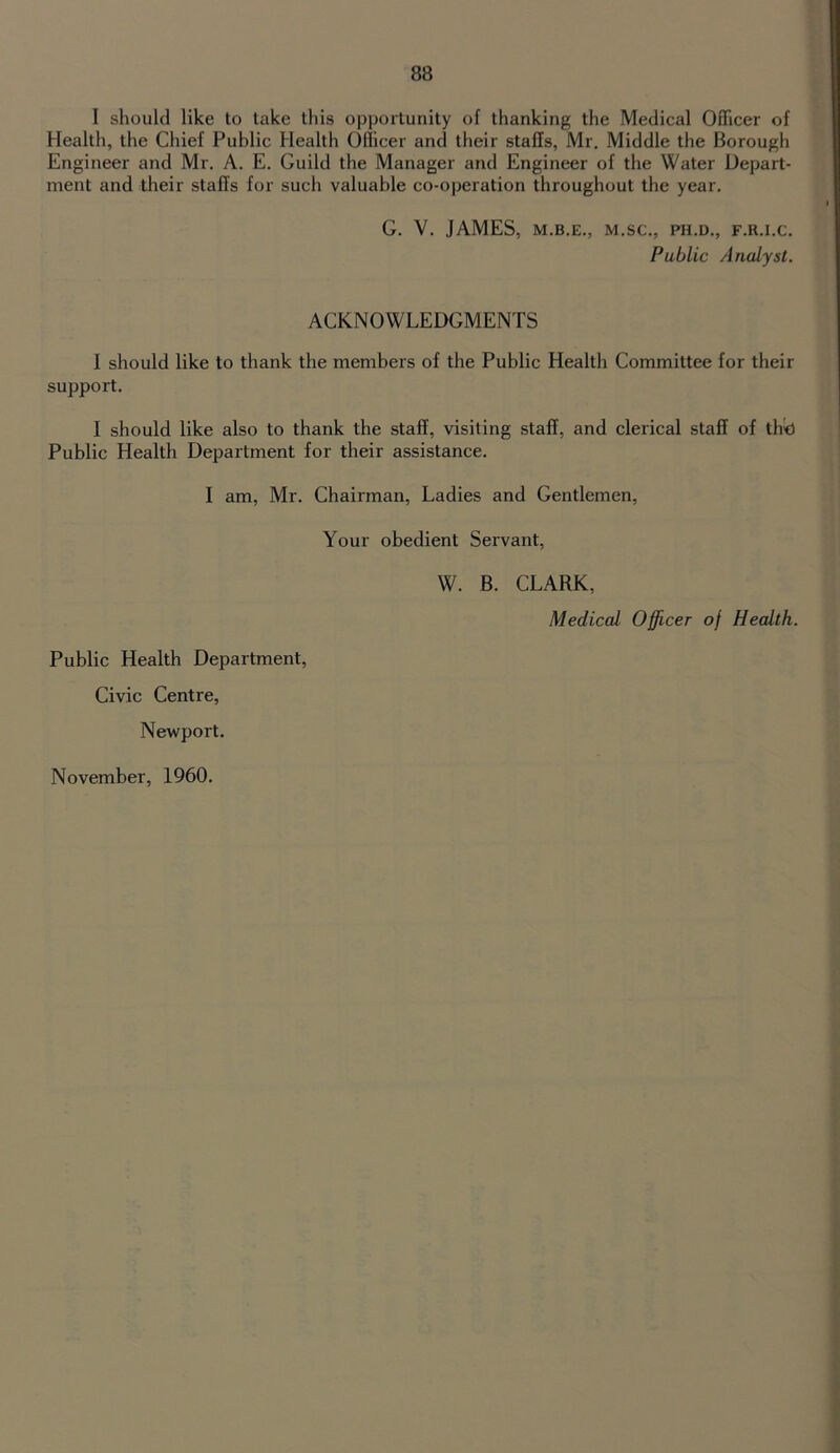 I should like to take this opportunity of thanking the Medical Officer of Health, the Chief Public Health Officer and their staffs, Mr. Middle the Borough Engineer and Mr. A. E. Guild the Manager and Engineer of the Water Depart- ment and their staffs for such valuable co-operation throughout the year. G. V. JAMES, M.B.E., M.SC., PH.D., F.R.I.C. Public Analyst. ACKNOWLEDGMENTS I should like to thank the members of the Public Health Committee for their support. I should like also to thank the staff, visiting staff, and clerical staff of th^d Public Health Department for their assistance. I am, Mr. Chairman, Ladies and Gentlemen, Your obedient Servant, W. B. CLARK, Medical Officer of Health. Public Health Department, Civic Centre, Newport. November, 1960.