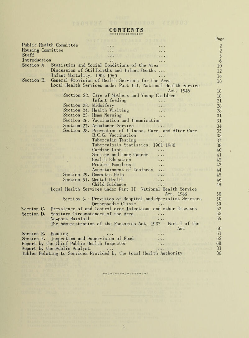 CONTENTS Public Health Committee Housing Committee Staff Introduction Section A. Statistics and Social Conditions of the Area Discussion of Stillbirths and Infant Deaths Infant Mortality, 1905 1960 Section B. General Provision of Health Services Local Health Services under Part III Section 22- for the Area National Health Service Act. 1946 Young Children Care of Moth'ers i Infant feeding Section 23* Midwifery Section 24. Health Visiting Section 25- Home Nursing Section 26. Vaccination and Immunisation Section 27. Ambulance Service Section 28. Prevention of Illness. Care, and After Care B,C.G. Vaccination Tuberculin Testing Tuberculosis Statistics, 1901 1960 Cardiac List Smoking and Lung Cancer Health Education Problem Families Ascertainment of Deafness Section 29. Domestic Help Section 51. Mental Health Child Guidance ... Local Health Services under Part II. National Health Service Act. 1946 Secticxi 3. Provision of Hospital and Specialist Services Orthopaedic Clinic ... Prevalence of and Control over Infectious and other Diseases Sanitary Circumstances of the Area ... Newport Rainfall ... The Administration of the Factories Act, 1937 Part I of the Act Housing ... ... Inspection and Supervision of Food ... Report by the Chief Public Health Inspector ... Report by the Public Analyst- ... ... Tables Relating to Services Provided by the Local Health Authority Section C. Section D. Section E- Section F. Page 2 2 3 6 10 12 14 18 18 18 21 28 28 31 31 34 35 35 37 38 40 41 42 43 44 45 46 49 50 50 50 53 55 56 60 61 62 68 81 86 »:«>^ **>;:* * « ffi * *