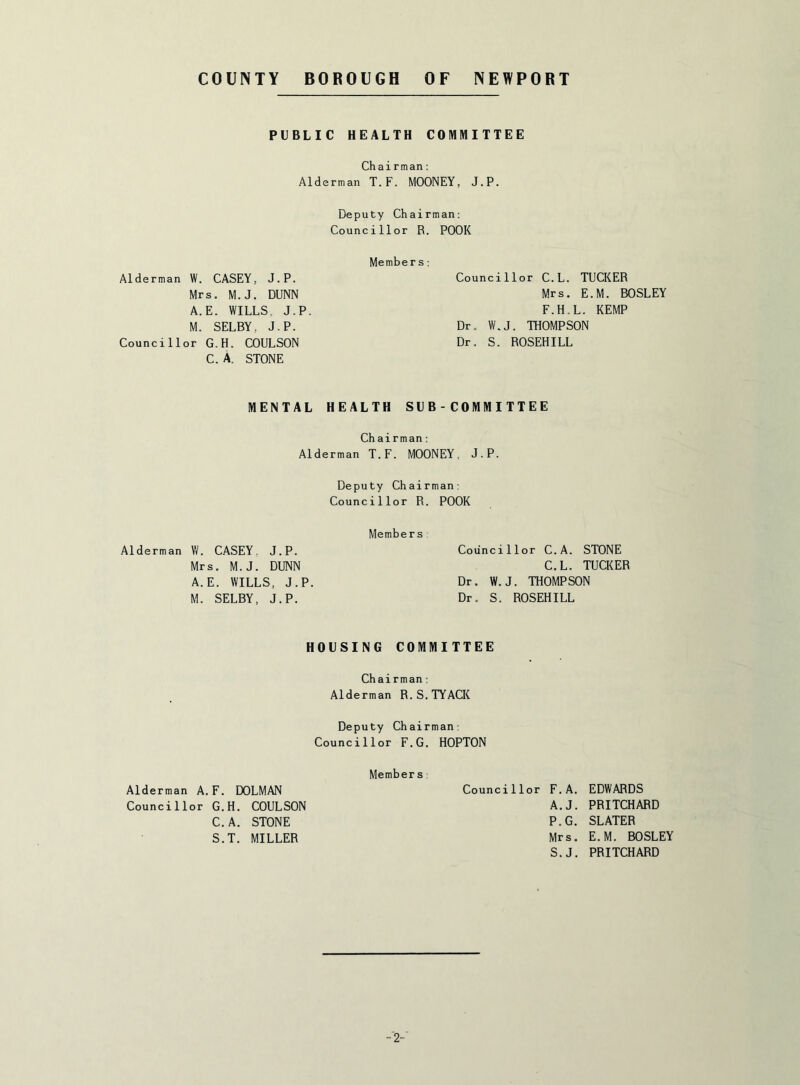 PUBLIC HEALTH COMMITTEE Chairman: Alderman T.F. MOONEY, J.P. Deputy Chairman: Councillor R. POOR Members Alderman W. CASEY, J.P. Mrs. M.J. DUNN A.E. WILLS. J.P. M. SELBY, J.P. Councillor G.H. COULSON C. A. STONE MENTAL HEALTH SUB-C0MMITTEE Councillor C.L. TUCKER Mrs. E.M. BOSLEY F.H.L. KEMP Dr. W.J. THOMPSON Dr. S. ROSEHILL Chairman: Alderman T.F. MOONEY, J.P. Deputy Chairman: Councillor R. POOK Members; Alderman W. CASEY, J.P. Mrs. M.J. DUNN A.E. WILLS. J.P M. SELBY, J.P. Councillor C.A. STONE C.L. TUCKER Dr. W.J. THOMPSON Dr. S. ROSEHILL HOUSING COMMITTEE Chairman: Alderman R.S.TYACK Deputy Chairman: Councillor F.G. HOPTON Members Alderman A.F. DOLMAN Councillor F.A. EDWARDS Councillor G.H. COULSON A.J. PRITCHARD C.A. STONE P.G. SLATER S.T. MILLER Mrs. E.M. BOSLEY S.J. PRITCHARD -2-