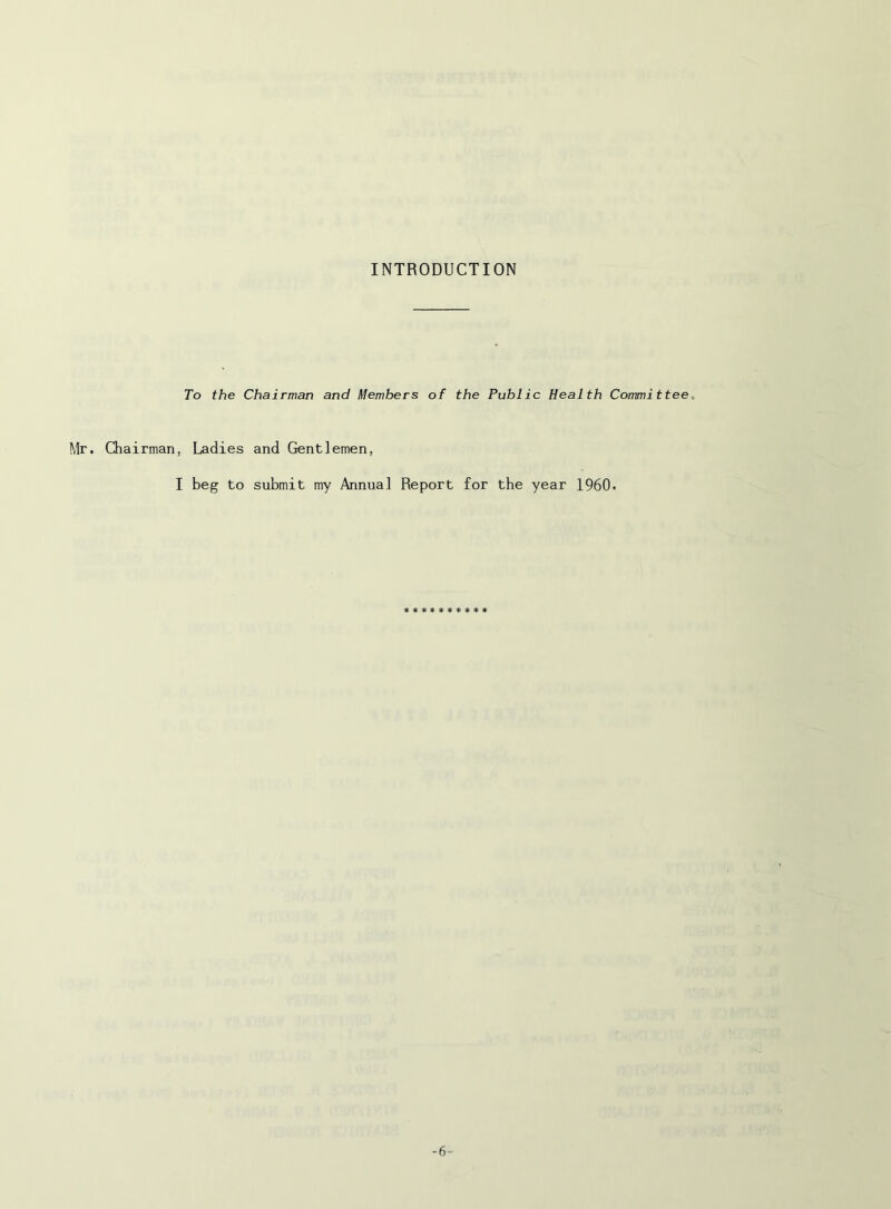 INTRODUCTION To the Chairman and Members of the Public Health Committee^ Mr. Chairman, I Ladies and Gentlemen, beg to submit my Annua] Report for the year I960. ********** -6-